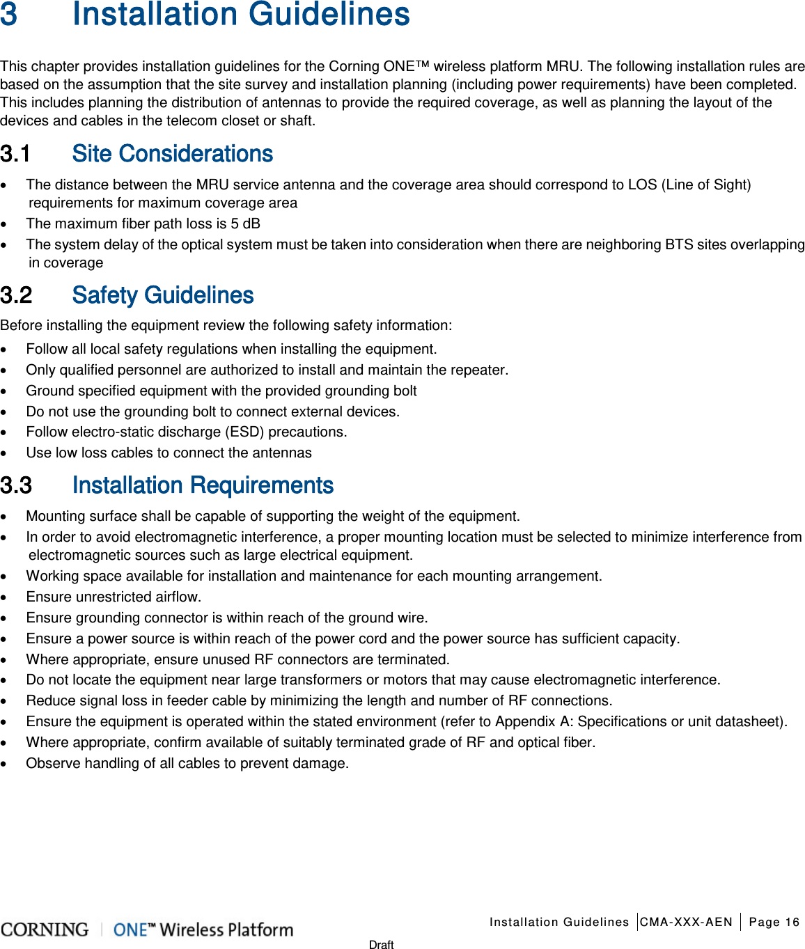    Installation Guidelines CMA-XXX-AEN Page 16   Draft  3 Installation Guidelines   This chapter provides installation guidelines for the Corning ONE™ wireless platform MRU. The following installation rules are based on the assumption that the site survey and installation planning (including power requirements) have been completed. This includes planning the distribution of antennas to provide the required coverage, as well as planning the layout of the devices and cables in the telecom closet or shaft. 3.1 Site Considerations • The distance between the MRU service antenna and the coverage area should correspond to LOS (Line of Sight) requirements for maximum coverage area   • The maximum fiber path loss is 5 dB • The system delay of the optical system must be taken into consideration when there are neighboring BTS sites overlapping in coverage 3.2 Safety Guidelines Before installing the equipment review the following safety information:   • Follow all local safety regulations when installing the equipment. • Only qualified personnel are authorized to install and maintain the repeater. • Ground specified equipment with the provided grounding bolt   • Do not use the grounding bolt to connect external devices. • Follow electro-static discharge (ESD) precautions. • Use low loss cables to connect the antennas   3.3 Installation Requirements • Mounting surface shall be capable of supporting the weight of the equipment.   • In order to avoid electromagnetic interference, a proper mounting location must be selected to minimize interference from electromagnetic sources such as large electrical equipment. • Working space available for installation and maintenance for each mounting arrangement.   • Ensure unrestricted airflow.   • Ensure grounding connector is within reach of the ground wire.   • Ensure a power source is within reach of the power cord and the power source has sufficient capacity.   • Where appropriate, ensure unused RF connectors are terminated.   • Do not locate the equipment near large transformers or motors that may cause electromagnetic interference.   • Reduce signal loss in feeder cable by minimizing the length and number of RF connections.   • Ensure the equipment is operated within the stated environment (refer to Appendix A: Specifications or unit datasheet).   • Where appropriate, confirm available of suitably terminated grade of RF and optical fiber.   • Observe handling of all cables to prevent damage.   