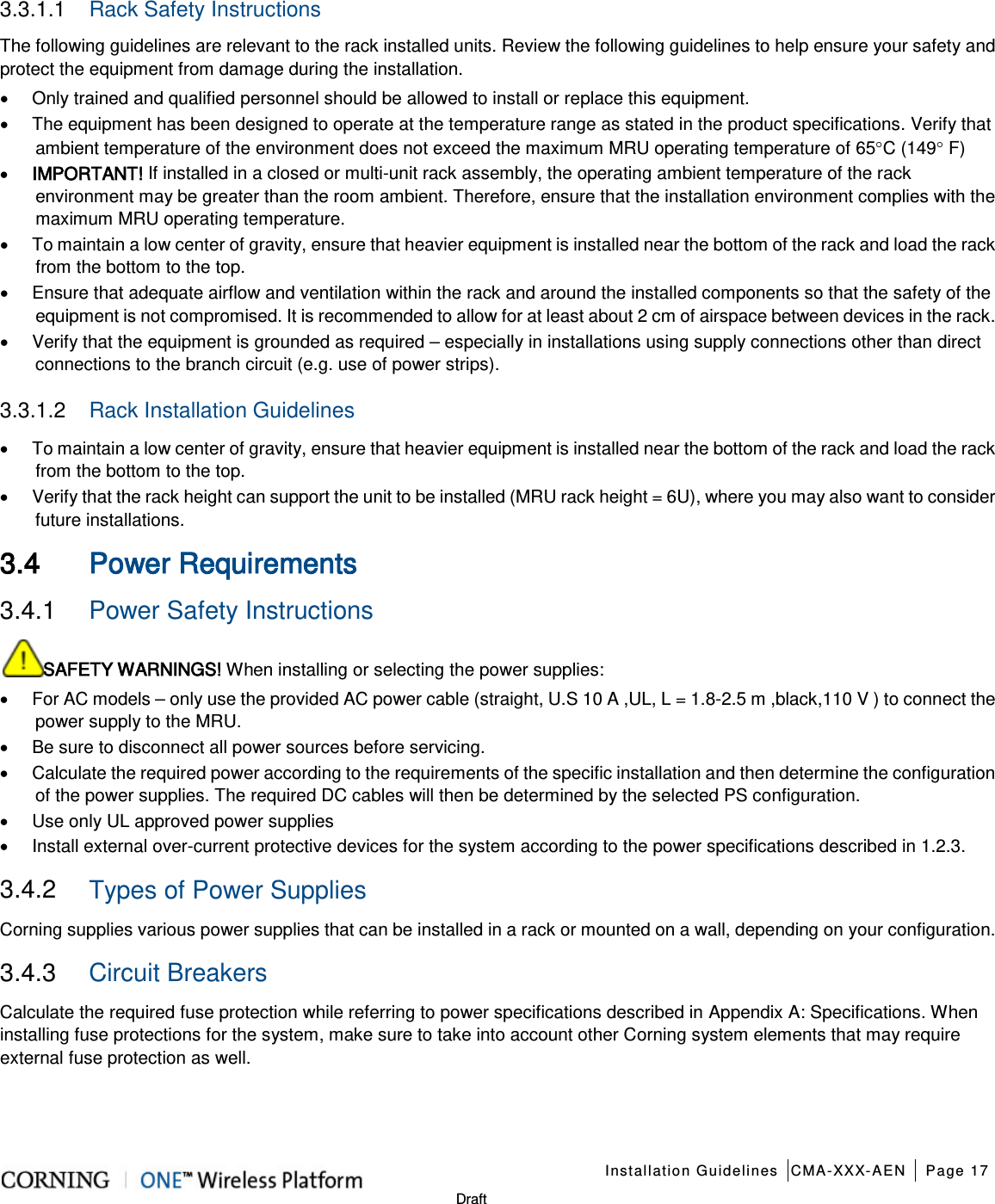    Installation Guidelines CMA-XXX-AEN Page 17   Draft 3.3.1.1  Rack Safety Instructions The following guidelines are relevant to the rack installed units. Review the following guidelines to help ensure your safety and protect the equipment from damage during the installation. • Only trained and qualified personnel should be allowed to install or replace this equipment. • The equipment has been designed to operate at the temperature range as stated in the product specifications. Verify that ambient temperature of the environment does not exceed the maximum MRU operating temperature of 65°C (149° F) • IMPORTANT! If installed in a closed or multi-unit rack assembly, the operating ambient temperature of the rack environment may be greater than the room ambient. Therefore, ensure that the installation environment complies with the maximum MRU operating temperature. • To maintain a low center of gravity, ensure that heavier equipment is installed near the bottom of the rack and load the rack from the bottom to the top.     • Ensure that adequate airflow and ventilation within the rack and around the installed components so that the safety of the equipment is not compromised. It is recommended to allow for at least about 2 cm of airspace between devices in the rack. • Verify that the equipment is grounded as required – especially in installations using supply connections other than direct connections to the branch circuit (e.g. use of power strips). 3.3.1.2  Rack Installation Guidelines • To maintain a low center of gravity, ensure that heavier equipment is installed near the bottom of the rack and load the rack from the bottom to the top. • Verify that the rack height can support the unit to be installed (MRU rack height = 6U), where you may also want to consider future installations.    3.4 Power Requirements 3.4.1  Power Safety Instructions SAFETY WARNINGS! When installing or selecting the power supplies:   • For AC models – only use the provided AC power cable (straight, U.S 10 A ,UL, L = 1.8-2.5 m ,black,110 V ) to connect the power supply to the MRU. • Be sure to disconnect all power sources before servicing. • Calculate the required power according to the requirements of the specific installation and then determine the configuration of the power supplies. The required DC cables will then be determined by the selected PS configuration. • Use only UL approved power supplies   • Install external over-current protective devices for the system according to the power specifications described in  1.2.3. 3.4.2  Types of Power Supplies Corning supplies various power supplies that can be installed in a rack or mounted on a wall, depending on your configuration.     3.4.3  Circuit Breakers Calculate the required fuse protection while referring to power specifications described in Appendix A: Specifications. When installing fuse protections for the system, make sure to take into account other Corning system elements that may require external fuse protection as well.  