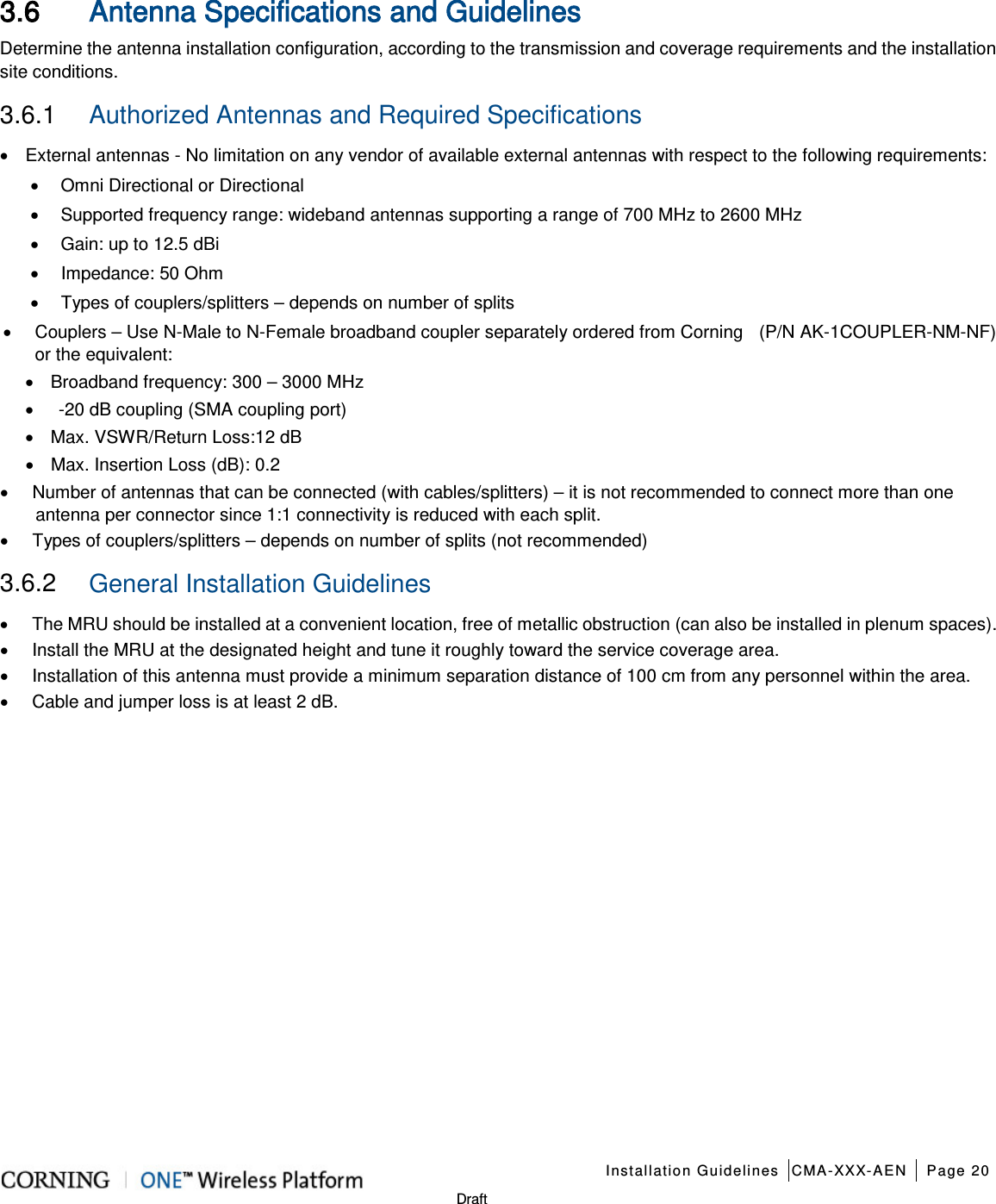    Installation Guidelines CMA-XXX-AEN Page 20   Draft 3.6 Antenna Specifications and Guidelines Determine the antenna installation configuration, according to the transmission and coverage requirements and the installation site conditions. 3.6.1  Authorized Antennas and Required Specifications  • External antennas - No limitation on any vendor of available external antennas with respect to the following requirements: • Omni Directional or Directional   • Supported frequency range: wideband antennas supporting a range of 700 MHz to 2600 MHz • Gain: up to 12.5 dBi • Impedance: 50 Ohm • Types of couplers/splitters – depends on number of splits   • Couplers – Use N-Male to N-Female broadband coupler separately ordered from Corning    (P/N AK-1COUPLER-NM-NF) or the equivalent: • Broadband frequency: 300 – 3000 MHz •    -20 dB coupling (SMA coupling port) • Max. VSWR/Return Loss:12 dB • Max. Insertion Loss (dB): 0.2 • Number of antennas that can be connected (with cables/splitters) – it is not recommended to connect more than one antenna per connector since 1:1 connectivity is reduced with each split. • Types of couplers/splitters – depends on number of splits (not recommended) 3.6.2  General Installation Guidelines • The MRU should be installed at a convenient location, free of metallic obstruction (can also be installed in plenum spaces). • Install the MRU at the designated height and tune it roughly toward the service coverage area. • Installation of this antenna must provide a minimum separation distance of 100 cm from any personnel within the area. • Cable and jumper loss is at least 2 dB.      