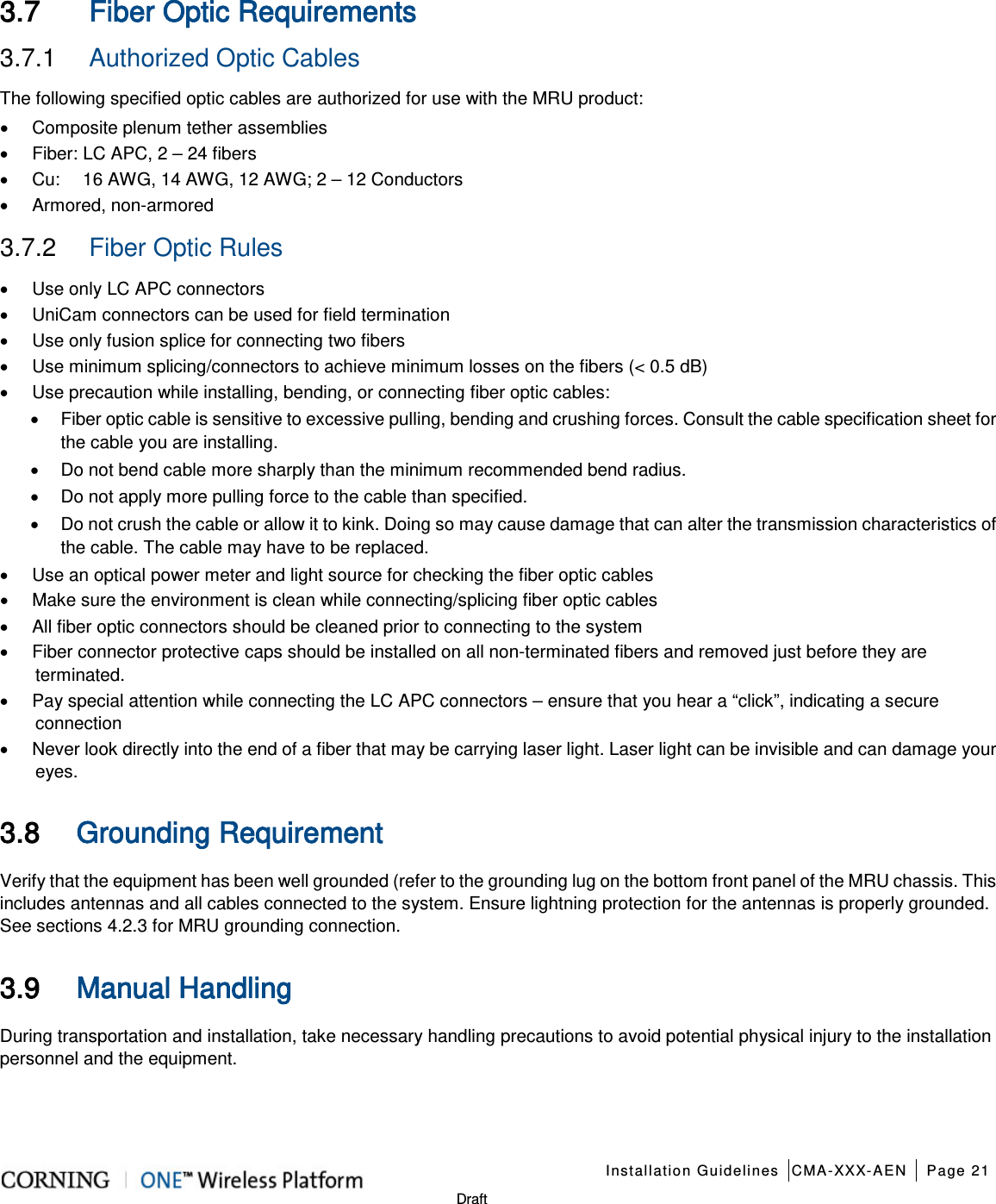    Installation Guidelines CMA-XXX-AEN Page 21   Draft 3.7 Fiber Optic Requirements 3.7.1  Authorized Optic Cables The following specified optic cables are authorized for use with the MRU product: • Composite plenum tether assemblies • Fiber: LC APC, 2 – 24 fibers   • Cu:     16 AWG, 14 AWG, 12 AWG; 2 – 12 Conductors • Armored, non-armored     3.7.2  Fiber Optic Rules  • Use only LC APC connectors • UniCam connectors can be used for field termination • Use only fusion splice for connecting two fibers • Use minimum splicing/connectors to achieve minimum losses on the fibers (&lt; 0.5 dB) • Use precaution while installing, bending, or connecting fiber optic cables: • Fiber optic cable is sensitive to excessive pulling, bending and crushing forces. Consult the cable specification sheet for the cable you are installing.   • Do not bend cable more sharply than the minimum recommended bend radius.   • Do not apply more pulling force to the cable than specified.   • Do not crush the cable or allow it to kink. Doing so may cause damage that can alter the transmission characteristics of the cable. The cable may have to be replaced. • Use an optical power meter and light source for checking the fiber optic cables • Make sure the environment is clean while connecting/splicing fiber optic cables • All fiber optic connectors should be cleaned prior to connecting to the system • Fiber connector protective caps should be installed on all non-terminated fibers and removed just before they are terminated. • Pay special attention while connecting the LC APC connectors – ensure that you hear a “click”, indicating a secure connection • Never look directly into the end of a fiber that may be carrying laser light. Laser light can be invisible and can damage your eyes. 3.8 Grounding Requirement   Verify that the equipment has been well grounded (refer to the grounding lug on the bottom front panel of the MRU chassis. This includes antennas and all cables connected to the system. Ensure lightning protection for the antennas is properly grounded. See sections  4.2.3 for MRU grounding connection. 3.9 Manual Handling   During transportation and installation, take necessary handling precautions to avoid potential physical injury to the installation personnel and the equipment.  