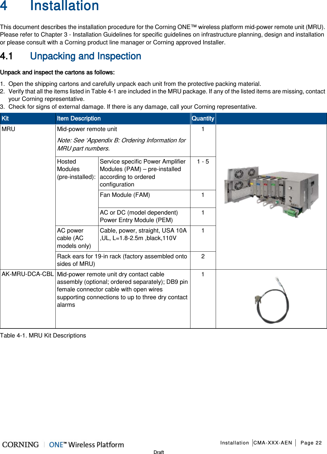   Installation CMA-XXX-AEN Page 22   Draft 4 Installation   This document describes the installation procedure for the Corning ONE™ wireless platform mid-power remote unit (MRU). Please refer to Chapter  3 - Installation Guidelines for specific guidelines on infrastructure planning, design and installation or please consult with a Corning product line manager or Corning approved Installer. 4.1 Unpacking and Inspection Unpack and inspect the cartons as follows: 1.  Open the shipping cartons and carefully unpack each unit from the protective packing material. 2.  Verify that all the items listed in Table  4-1 are included in the MRU package. If any of the listed items are missing, contact your Corning representative.  3.  Check for signs of external damage. If there is any damage, call your Corning representative. Kit Item Description Quantity  MRU Mid-power remote unit Note: See ‘Appendix B: Ordering Information for MRU part numbers. 1  Hosted Modules (pre-installed): Service specific Power Amplifier Modules (PAM) – pre-installed according to ordered configuration 1 - 5 Fan Module (FAM)  1 AC or DC (model dependent) Power Entry Module (PEM) 1 AC power cable (AC models only) Cable, power, straight, USA 10A ,UL, L=1.8-2.5m ,black,110V 1 Rack ears for 19-in rack (factory assembled onto sides of MRU) 2 AK-MRU-DCA-CBL Mid-power remote unit dry contact cable assembly (optional; ordered separately); DB9 pin female connector cable with open wires supporting connections to up to three dry contact alarms 1  Table  4-1. MRU Kit Descriptions   