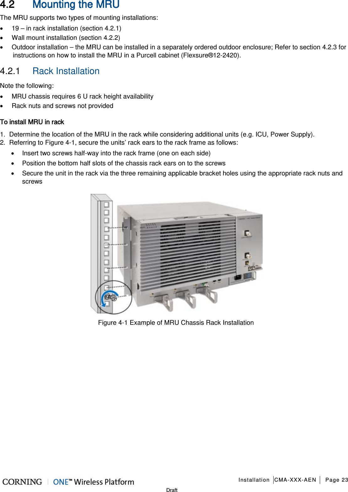   Installation CMA-XXX-AEN Page 23   Draft 4.2 Mounting the MRU The MRU supports two types of mounting installations: • 19 – in rack installation (section  4.2.1) • Wall mount installation (section  4.2.2) • Outdoor installation – the MRU can be installed in a separately ordered outdoor enclosure; Refer to section  4.2.3 for instructions on how to install the MRU in a Purcell cabinet (Flexsure®12-2420). 4.2.1  Rack Installation Note the following: • MRU chassis requires 6 U rack height availability • Rack nuts and screws not provided To install MRU in rack 1.  Determine the location of the MRU in the rack while considering additional units (e.g. ICU, Power Supply). 2.  Referring to Figure  4-1, secure the units’ rack ears to the rack frame as follows: • Insert two screws half-way into the rack frame (one on each side) • Position the bottom half slots of the chassis rack ears on to the screws • Secure the unit in the rack via the three remaining applicable bracket holes using the appropriate rack nuts and screws    Figure  4-1 Example of MRU Chassis Rack Installation    