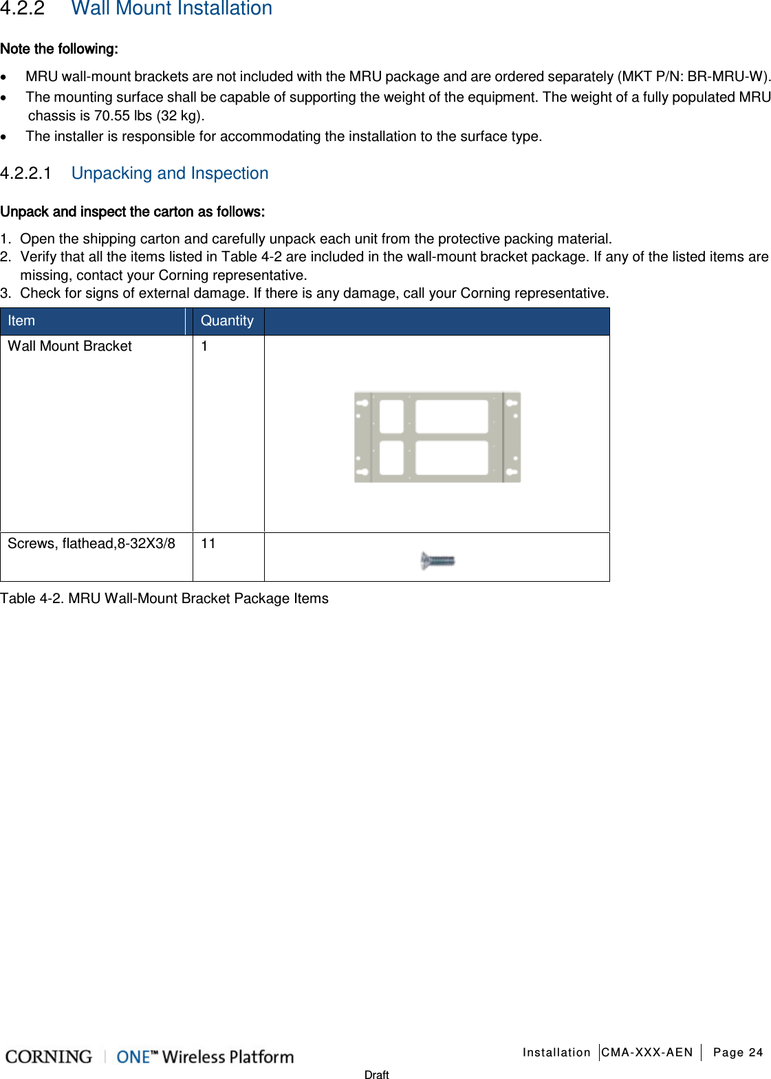   Installation CMA-XXX-AEN Page 24   Draft 4.2.2  Wall Mount Installation Note the following: • MRU wall-mount brackets are not included with the MRU package and are ordered separately (MKT P/N: BR-MRU-W). • The mounting surface shall be capable of supporting the weight of the equipment. The weight of a fully populated MRU chassis is 70.55 lbs (32 kg). • The installer is responsible for accommodating the installation to the surface type. 4.2.2.1  Unpacking and Inspection  Unpack and inspect the carton as follows: 1.  Open the shipping carton and carefully unpack each unit from the protective packing material. 2.  Verify that all the items listed in Table  4-2 are included in the wall-mount bracket package. If any of the listed items are missing, contact your Corning representative.   3.  Check for signs of external damage. If there is any damage, call your Corning representative. Item   Quantity  Wall Mount Bracket  1  Screws, flathead,8-32X3/8 11  Table  4-2. MRU Wall-Mount Bracket Package Items   