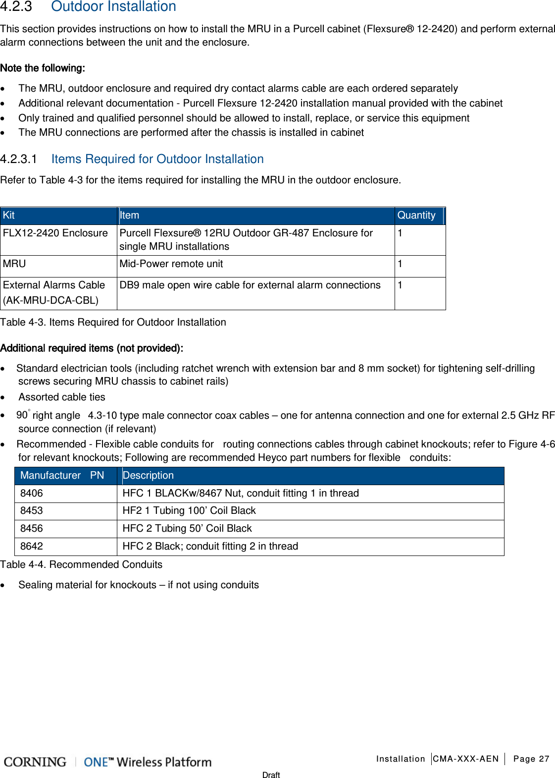   Installation CMA-XXX-AEN Page 27   Draft 4.2.3  Outdoor Installation This section provides instructions on how to install the MRU in a Purcell cabinet (Flexsure® 12-2420) and perform external alarm connections between the unit and the enclosure. Note the following: • The MRU, outdoor enclosure and required dry contact alarms cable are each ordered separately • Additional relevant documentation - Purcell Flexsure 12-2420 installation manual provided with the cabinet • Only trained and qualified personnel should be allowed to install, replace, or service this equipment • The MRU connections are performed after the chassis is installed in cabinet 4.2.3.1  Items Required for Outdoor Installation Refer to Table  4-3 for the items required for installing the MRU in the outdoor enclosure.  Kit Item   Quantity FLX12-2420 Enclosure Purcell Flexsure® 12RU Outdoor GR-487 Enclosure for single MRU installations 1 MRU Mid-Power remote unit  1 External Alarms Cable (AK-MRU-DCA-CBL) DB9 male open wire cable for external alarm connections  1 Table  4-3. Items Required for Outdoor Installation Additional required items (not provided): • Standard electrician tools (including ratchet wrench with extension bar and 8 mm socket) for tightening self-drilling screws securing MRU chassis to cabinet rails) • Assorted cable ties • 90◦ right angle   4.3-10 type male connector coax cables – one for antenna connection and one for external 2.5 GHz RF source connection (if relevant) • Recommended - Flexible cable conduits for    routing connections cables through cabinet knockouts; refer to Figure  4-6 for relevant knockouts; Following are recommended Heyco part numbers for flexible    conduits: Manufacturer  PN Description 8406 HFC 1 BLACKw/8467 Nut, conduit fitting 1 in thread 8453 HF2 1 Tubing 100’ Coil Black 8456 HFC 2 Tubing 50’ Coil Black 8642 HFC 2 Black; conduit fitting 2 in thread Table  4-4. Recommended Conduits • Sealing material for knockouts – if not using conduits   