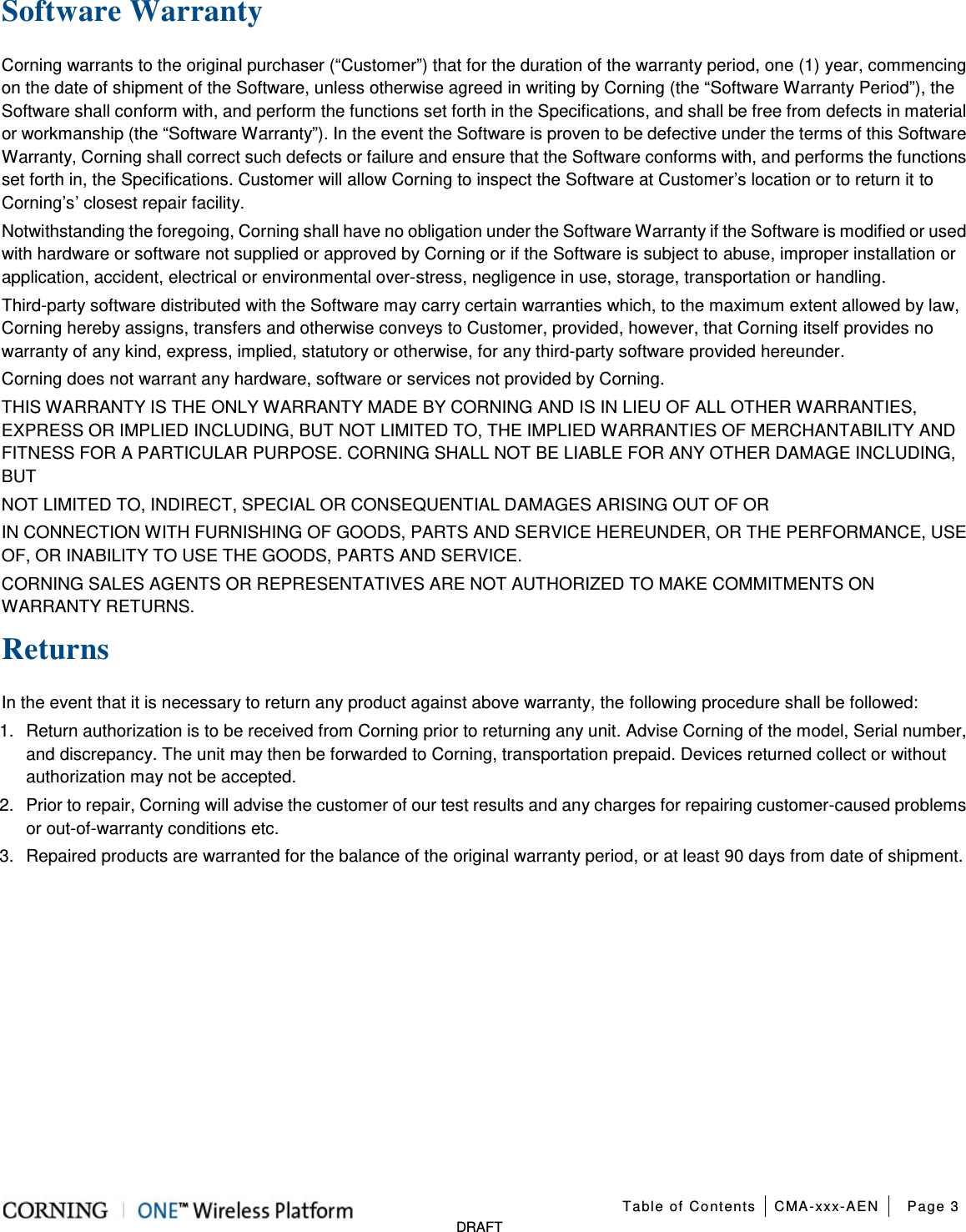  Table of Contents CMA-xxx-AEN Page 3   DRAFT Software Warranty Corning warrants to the original purchaser (“Customer”) that for the duration of the warranty period, one (1) year, commencing on the date of shipment of the Software, unless otherwise agreed in writing by Corning (the “Software Warranty Period”), the Software shall conform with, and perform the functions set forth in the Specifications, and shall be free from defects in material or workmanship (the “Software Warranty”). In the event the Software is proven to be defective under the terms of this Software Warranty, Corning shall correct such defects or failure and ensure that the Software conforms with, and performs the functions set forth in, the Specifications. Customer will allow Corning to inspect the Software at Customer’s location or to return it to Corning’s’ closest repair facility. Notwithstanding the foregoing, Corning shall have no obligation under the Software Warranty if the Software is modified or used with hardware or software not supplied or approved by Corning or if the Software is subject to abuse, improper installation or application, accident, electrical or environmental over-stress, negligence in use, storage, transportation or handling. Third-party software distributed with the Software may carry certain warranties which, to the maximum extent allowed by law, Corning hereby assigns, transfers and otherwise conveys to Customer, provided, however, that Corning itself provides no warranty of any kind, express, implied, statutory or otherwise, for any third-party software provided hereunder. Corning does not warrant any hardware, software or services not provided by Corning. THIS WARRANTY IS THE ONLY WARRANTY MADE BY CORNING AND IS IN LIEU OF ALL OTHER WARRANTIES, EXPRESS OR IMPLIED INCLUDING, BUT NOT LIMITED TO, THE IMPLIED WARRANTIES OF MERCHANTABILITY AND FITNESS FOR A PARTICULAR PURPOSE. CORNING SHALL NOT BE LIABLE FOR ANY OTHER DAMAGE INCLUDING, BUT NOT LIMITED TO, INDIRECT, SPECIAL OR CONSEQUENTIAL DAMAGES ARISING OUT OF OR IN CONNECTION WITH FURNISHING OF GOODS, PARTS AND SERVICE HEREUNDER, OR THE PERFORMANCE, USE OF, OR INABILITY TO USE THE GOODS, PARTS AND SERVICE. CORNING SALES AGENTS OR REPRESENTATIVES ARE NOT AUTHORIZED TO MAKE COMMITMENTS ON WARRANTY RETURNS. Returns In the event that it is necessary to return any product against above warranty, the following procedure shall be followed: 1.  Return authorization is to be received from Corning prior to returning any unit. Advise Corning of the model, Serial number, and discrepancy. The unit may then be forwarded to Corning, transportation prepaid. Devices returned collect or without authorization may not be accepted. 2.  Prior to repair, Corning will advise the customer of our test results and any charges for repairing customer-caused problems or out-of-warranty conditions etc. 3.  Repaired products are warranted for the balance of the original warranty period, or at least 90 days from date of shipment.   