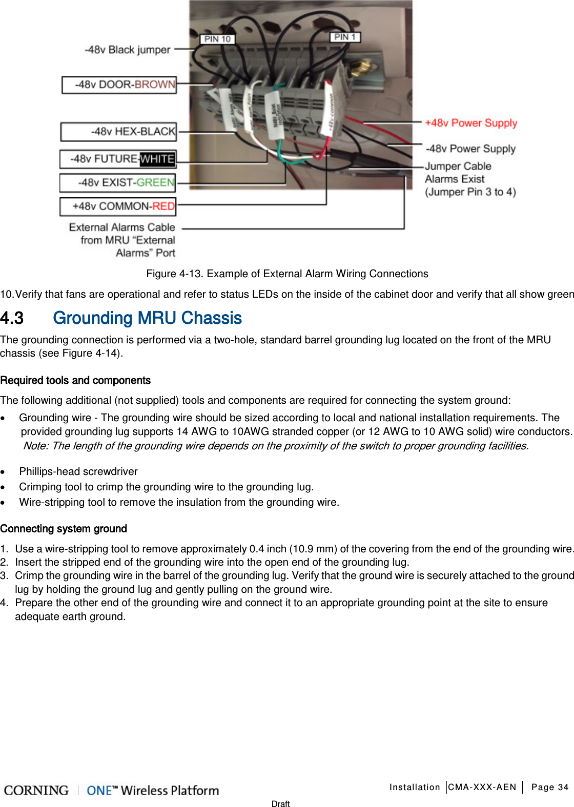   Installation CMA-XXX-AEN Page 34   Draft  Figure  4-13. Example of External Alarm Wiring Connections 10. Verify that fans are operational and refer to status LEDs on the inside of the cabinet door and verify that all show green 4.3 Grounding MRU Chassis   The grounding connection is performed via a two-hole, standard barrel grounding lug located on the front of the MRU chassis (see Figure  4-14).   Required tools and components The following additional (not supplied) tools and components are required for connecting the system ground: • Grounding wire - The grounding wire should be sized according to local and national installation requirements. The provided grounding lug supports 14 AWG to 10AWG stranded copper (or 12 AWG to 10 AWG solid) wire conductors.   Note: The length of the grounding wire depends on the proximity of the switch to proper grounding facilities.     • Phillips-head screwdriver • Crimping tool to crimp the grounding wire to the grounding lug. • Wire-stripping tool to remove the insulation from the grounding wire. Connecting system ground 1.  Use a wire-stripping tool to remove approximately 0.4 inch (10.9 mm) of the covering from the end of the grounding wire. 2.  Insert the stripped end of the grounding wire into the open end of the grounding lug. 3.  Crimp the grounding wire in the barrel of the grounding lug. Verify that the ground wire is securely attached to the ground lug by holding the ground lug and gently pulling on the ground wire. 4.  Prepare the other end of the grounding wire and connect it to an appropriate grounding point at the site to ensure adequate earth ground.    