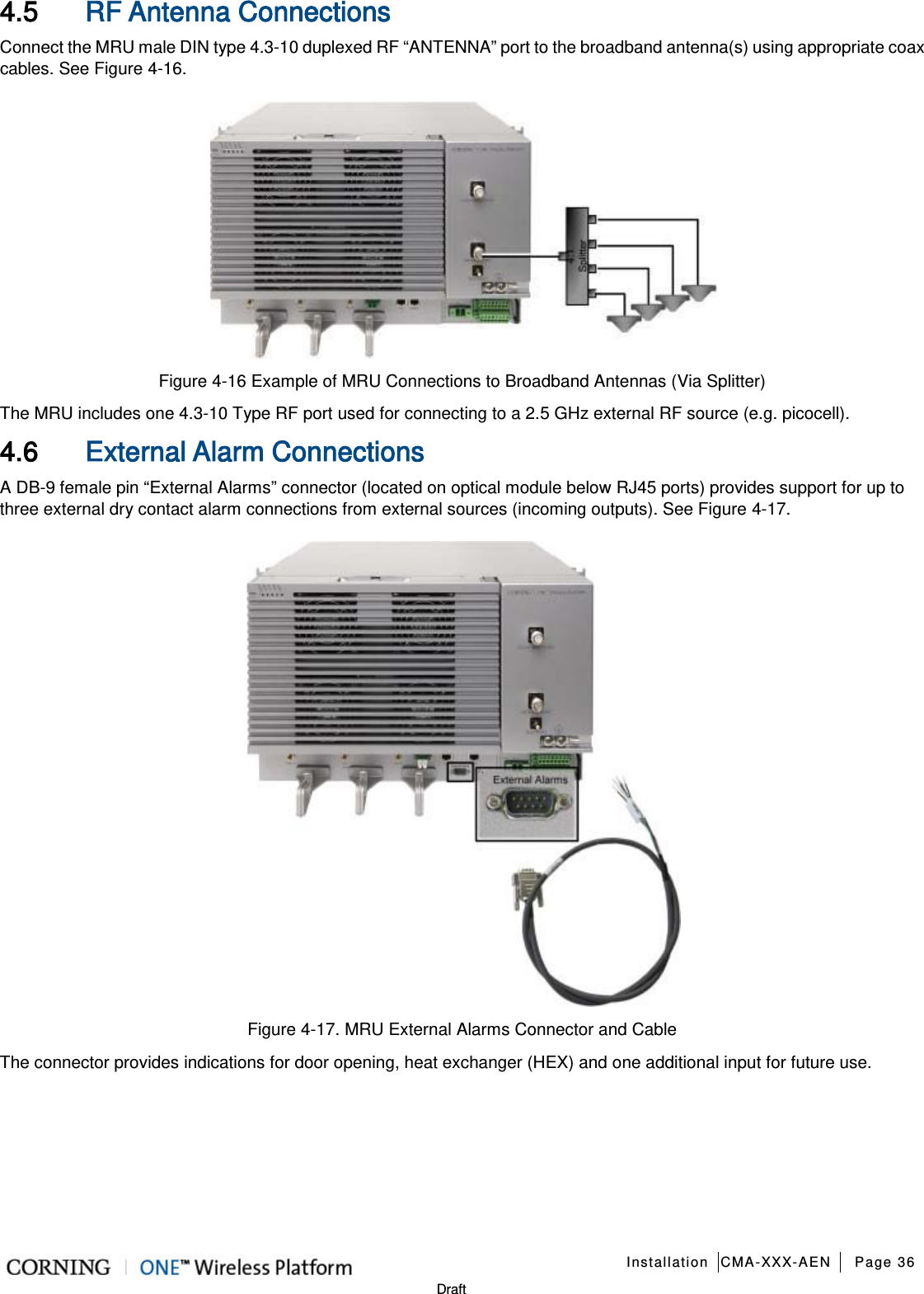   Installation CMA-XXX-AEN Page 36   Draft 4.5 RF Antenna Connections Connect the MRU male DIN type 4.3-10 duplexed RF “ANTENNA” port to the broadband antenna(s) using appropriate coax cables. See Figure  4-16.  Figure  4-16 Example of MRU Connections to Broadband Antennas (Via Splitter) The MRU includes one 4.3-10 Type RF port used for connecting to a 2.5 GHz external RF source (e.g. picocell). 4.6 External Alarm Connections A DB-9 female pin “External Alarms” connector (located on optical module below RJ45 ports) provides support for up to three external dry contact alarm connections from external sources (incoming outputs). See Figure  4-17.    Figure  4-17. MRU External Alarms Connector and Cable The connector provides indications for door opening, heat exchanger (HEX) and one additional input for future use.    