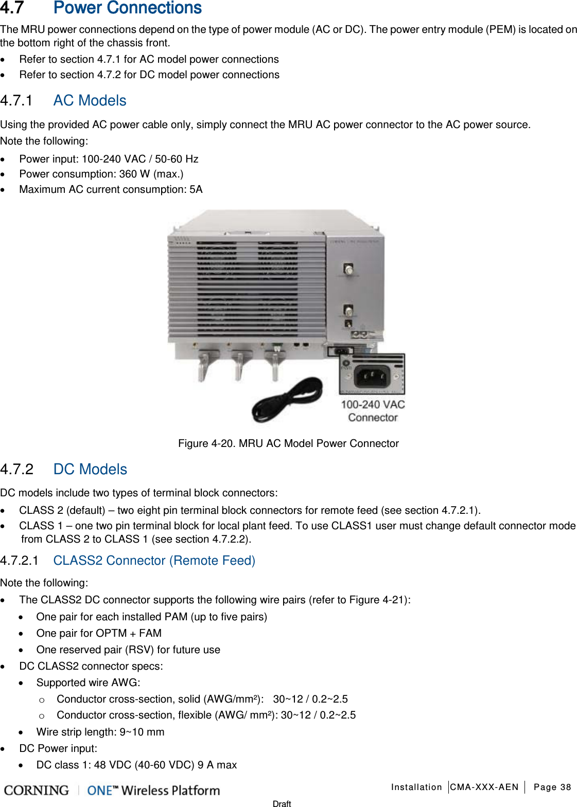   Installation CMA-XXX-AEN Page 38   Draft 4.7 Power Connections The MRU power connections depend on the type of power module (AC or DC). The power entry module (PEM) is located on the bottom right of the chassis front.   • Refer to section  4.7.1 for AC model power connections • Refer to section   4.7.2 for DC model power connections 4.7.1  AC Models Using the provided AC power cable only, simply connect the MRU AC power connector to the AC power source. Note the following: • Power input: 100-240 VAC / 50-60 Hz • Power consumption: 360 W (max.) • Maximum AC current consumption: 5A  Figure  4-20. MRU AC Model Power Connector 4.7.2  DC Models DC models include two types of terminal block connectors: • CLASS 2 (default) – two eight pin terminal block connectors for remote feed (see section  4.7.2.1). • CLASS 1 – one two pin terminal block for local plant feed. To use CLASS1 user must change default connector mode from CLASS 2 to CLASS 1 (see section  4.7.2.2). 4.7.2.1  CLASS2 Connector (Remote Feed) Note the following: • The CLASS2 DC connector supports the following wire pairs (refer to Figure  4-21): • One pair for each installed PAM (up to five pairs) • One pair for OPTM + FAM • One reserved pair (RSV) for future use • DC CLASS2 connector specs: • Supported wire AWG: o Conductor cross-section, solid (AWG/mm²):    30~12 / 0.2~2.5 o Conductor cross-section, flexible (AWG/ mm²): 30~12 / 0.2~2.5 • Wire strip length: 9~10 mm • DC Power input:   • DC class 1: 48 VDC (40-60 VDC) 9 A max 