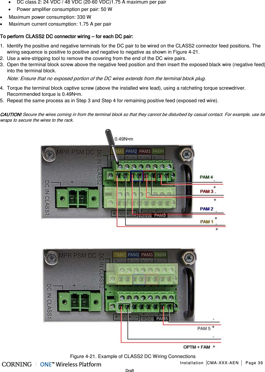   Installation CMA-XXX-AEN Page 39   Draft • DC class 2: 24 VDC / 48 VDC (20-60 VDC)1.75 A maximum per pair • Power amplifier consumption per pair: 50 W • Maximum power consumption: 330 W • Maximum current consumption: 1.75 A per pair To perform CLASS2 DC connector wiring – for each DC pair: 1.  Identify the positive and negative terminals for the DC pair to be wired on the CLASS2 connector feed positions. The wiring sequence is positive to positive and negative to negative as shown in Figure  4-21. 2.  Use a wire-stripping tool to remove the covering from the end of the DC wire pairs. 3.  Open the terminal block screw above the negative feed position and then insert the exposed black wire (negative feed) into the terminal block. Note: Ensure that no exposed portion of the DC wires extends from the terminal block plug. 4.  Torque the terminal block captive screw (above the installed wire lead), using a ratcheting torque screwdriver. Recommended torque is 0.49N•m. 5.  Repeat the same process as in Step 3 and Step 4 for remaining positive feed (exposed red wire).  CAUTION! Secure the wires coming in from the terminal block so that they cannot be disturbed by casual contact. For example, use tie wraps to secure the wires to the rack.  Figure  4-21. Example of CLASS2 DC Wiring Connections 