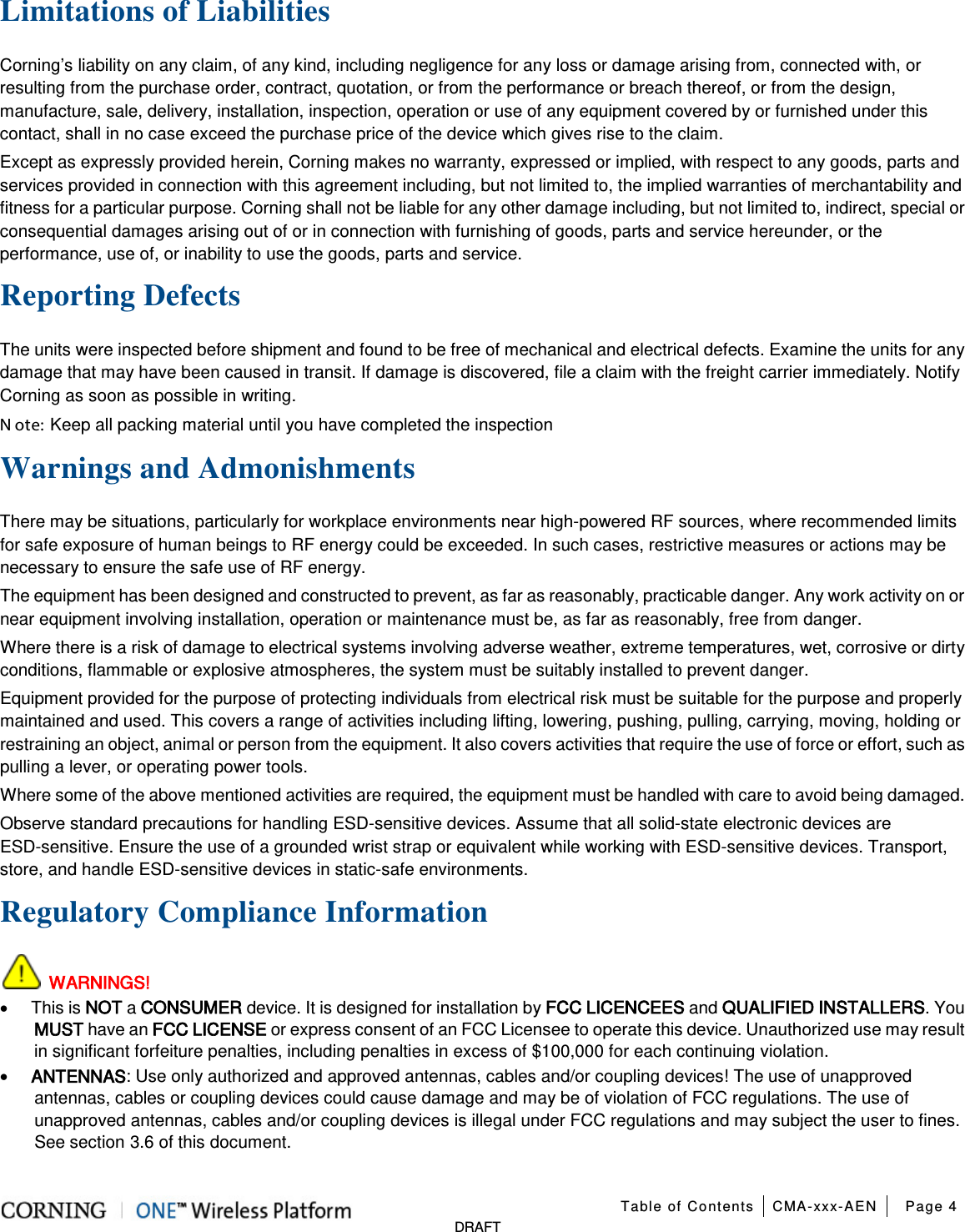  Table of Contents CMA-xxx-AEN Page 4   DRAFT Limitations of Liabilities Corning’s liability on any claim, of any kind, including negligence for any loss or damage arising from, connected with, or resulting from the purchase order, contract, quotation, or from the performance or breach thereof, or from the design, manufacture, sale, delivery, installation, inspection, operation or use of any equipment covered by or furnished under this contact, shall in no case exceed the purchase price of the device which gives rise to the claim. Except as expressly provided herein, Corning makes no warranty, expressed or implied, with respect to any goods, parts and services provided in connection with this agreement including, but not limited to, the implied warranties of merchantability and fitness for a particular purpose. Corning shall not be liable for any other damage including, but not limited to, indirect, special or consequential damages arising out of or in connection with furnishing of goods, parts and service hereunder, or the performance, use of, or inability to use the goods, parts and service. Reporting Defects The units were inspected before shipment and found to be free of mechanical and electrical defects. Examine the units for any damage that may have been caused in transit. If damage is discovered, file a claim with the freight carrier immediately. Notify Corning as soon as possible in writing. N ote: Keep all packing material until you have completed the inspection Warnings and Admonishments There may be situations, particularly for workplace environments near high-powered RF sources, where recommended limits for safe exposure of human beings to RF energy could be exceeded. In such cases, restrictive measures or actions may be necessary to ensure the safe use of RF energy. The equipment has been designed and constructed to prevent, as far as reasonably, practicable danger. Any work activity on or near equipment involving installation, operation or maintenance must be, as far as reasonably, free from danger. Where there is a risk of damage to electrical systems involving adverse weather, extreme temperatures, wet, corrosive or dirty conditions, flammable or explosive atmospheres, the system must be suitably installed to prevent danger. Equipment provided for the purpose of protecting individuals from electrical risk must be suitable for the purpose and properly maintained and used. This covers a range of activities including lifting, lowering, pushing, pulling, carrying, moving, holding or restraining an object, animal or person from the equipment. It also covers activities that require the use of force or effort, such as pulling a lever, or operating power tools. Where some of the above mentioned activities are required, the equipment must be handled with care to avoid being damaged. Observe standard precautions for handling ESD-sensitive devices. Assume that all solid-state electronic devices are ESD-sensitive. Ensure the use of a grounded wrist strap or equivalent while working with ESD-sensitive devices. Transport, store, and handle ESD-sensitive devices in static-safe environments. Regulatory Compliance Information  WARNINGS! • This is NOT a CONSUMER device. It is designed for installation by FCC LICENCEES and QUALIFIED INSTALLERS. You MUST have an FCC LICENSE or express consent of an FCC Licensee to operate this device. Unauthorized use may result in significant forfeiture penalties, including penalties in excess of $100,000 for each continuing violation. • ANTENNAS: Use only authorized and approved antennas, cables and/or coupling devices! The use of unapproved antennas, cables or coupling devices could cause damage and may be of violation of FCC regulations. The use of unapproved antennas, cables and/or coupling devices is illegal under FCC regulations and may subject the user to fines. See section  3.6 of this document. 