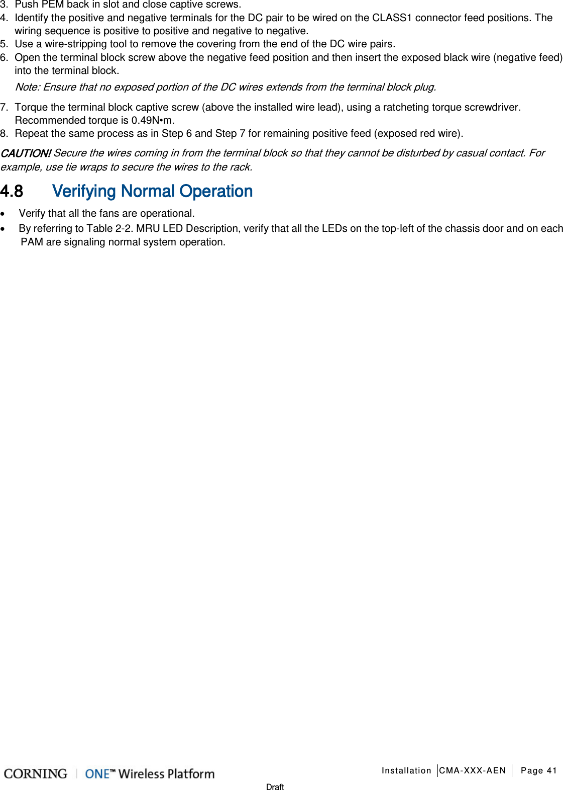  Installation CMA-XXX-AEN Page 41   Draft 3.  Push PEM back in slot and close captive screws. 4.  Identify the positive and negative terminals for the DC pair to be wired on the CLASS1 connector feed positions. The wiring sequence is positive to positive and negative to negative. 5.  Use a wire-stripping tool to remove the covering from the end of the DC wire pairs. 6.  Open the terminal block screw above the negative feed position and then insert the exposed black wire (negative feed) into the terminal block. Note: Ensure that no exposed portion of the DC wires extends from the terminal block plug. 7.  Torque the terminal block captive screw (above the installed wire lead), using a ratcheting torque screwdriver. Recommended torque is 0.49N•m. 8.  Repeat the same process as in Step 6 and Step 7 for remaining positive feed (exposed red wire). CAUTION! Secure the wires coming in from the terminal block so that they cannot be disturbed by casual contact. For example, use tie wraps to secure the wires to the rack. 4.8 Verifying Normal Operation • Verify that all the fans are operational. • By referring to Table  2-2. MRU LED Description, verify that all the LEDs on the top-left of the chassis door and on each PAM are signaling normal system operation.        
