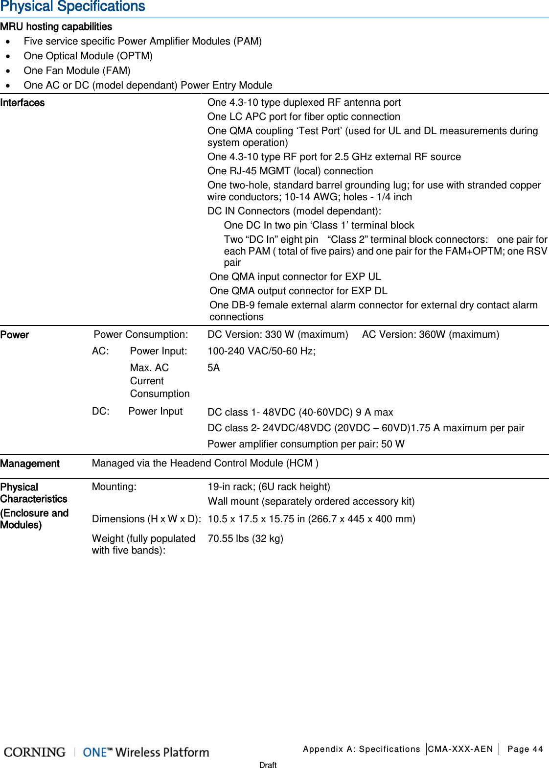   Appendix A: Specifications CMA-XXX-AEN Page 44   Draft Physical Specifications MRU hosting capabilities • Five service specific Power Amplifier Modules (PAM)   • One Optical Module (OPTM)   • One Fan Module (FAM) • One AC or DC (model dependant) Power Entry Module Interfaces One 4.3-10 type duplexed RF antenna port One LC APC port for fiber optic connection One QMA coupling ‘Test Port’ (used for UL and DL measurements during system operation) One 4.3-10 type RF port for 2.5 GHz external RF source One RJ-45 MGMT (local) connection One two-hole, standard barrel grounding lug; for use with stranded copper wire conductors; 10-14 AWG; holes - 1/4 inch DC IN Connectors (model dependant):   One DC In two pin ‘Class 1’ terminal block Two “DC In” eight pin    “Class 2” terminal block connectors:    one pair for each PAM ( total of five pairs) and one pair for the FAM+OPTM; one RSV pair One QMA input connector for EXP UL One QMA output connector for EXP DL One DB-9 female external alarm connector for external dry contact alarm connections Power   Power Consumption:  DC Version: 330 W (maximum)      AC Version: 360W (maximum) AC: Power Input: 100-240 VAC/50-60 Hz;  Max. AC Current Consumption 5A DC:  Power Input DC class 1- 48VDC (40-60VDC) 9 A max DC class 2- 24VDC/48VDC (20VDC – 60VD)1.75 A maximum per pair Power amplifier consumption per pair: 50 W Management Managed via the Headend Control Module (HCM ) Physical Characteristics (Enclosure and Modules) Mounting:   19-in rack; (6U rack height) Wall mount (separately ordered accessory kit) Dimensions (H x W x D): 10.5 x 17.5 x 15.75 in (266.7 x 445 x 400 mm)   Weight (fully populated with five bands):   70.55 lbs (32 kg)       