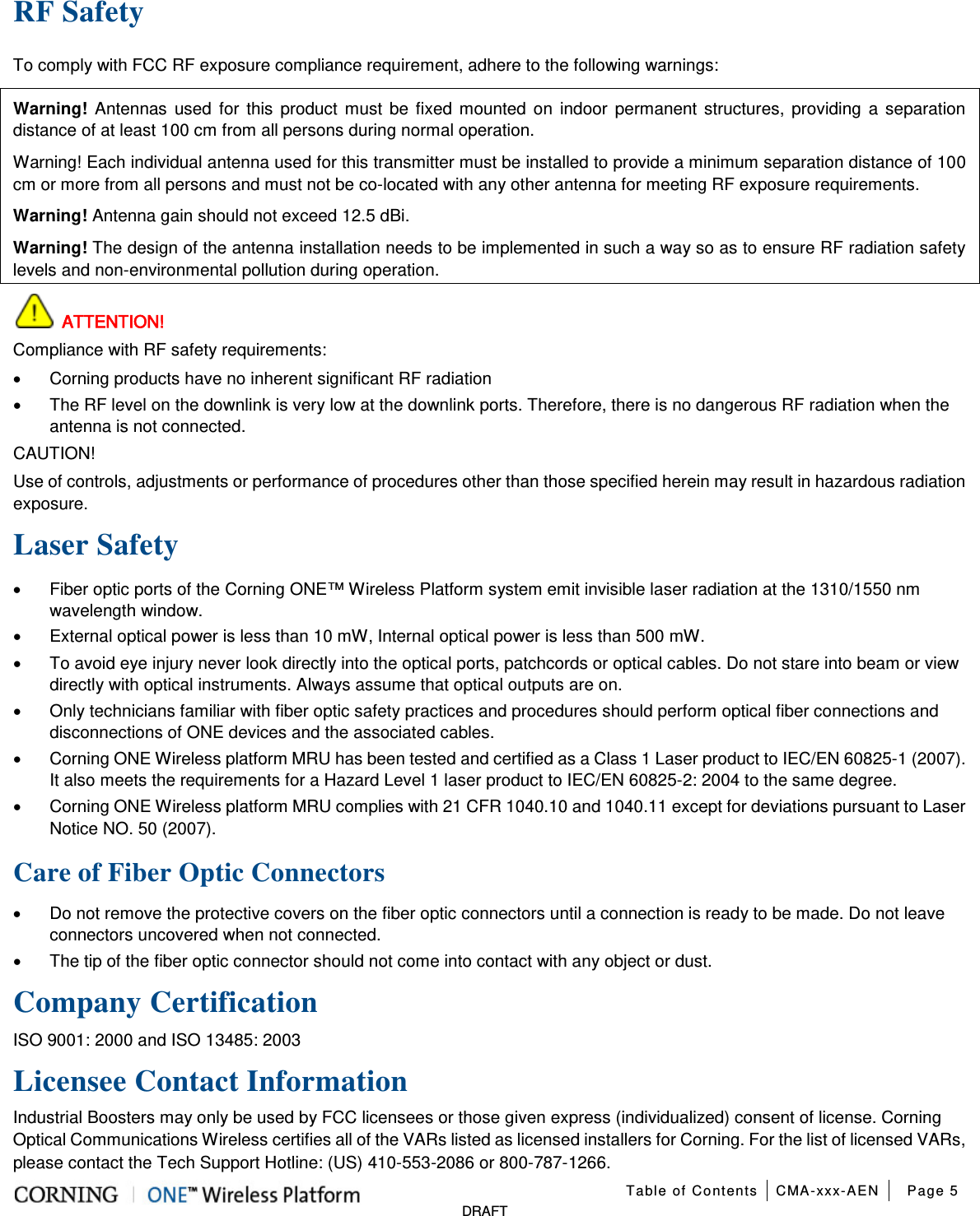  Table of Contents CMA-xxx-AEN Page 5   DRAFT RF Safety To comply with FCC RF exposure compliance requirement, adhere to the following warnings: Warning! Antennas used for this product must be fixed mounted on indoor permanent structures, providing a separation distance of at least 100 cm from all persons during normal operation. Warning! Each individual antenna used for this transmitter must be installed to provide a minimum separation distance of 100 cm or more from all persons and must not be co-located with any other antenna for meeting RF exposure requirements. Warning! Antenna gain should not exceed 12.5 dBi. Warning! The design of the antenna installation needs to be implemented in such a way so as to ensure RF radiation safety levels and non-environmental pollution during operation.  ATTENTION! Compliance with RF safety requirements: • Corning products have no inherent significant RF radiation • The RF level on the downlink is very low at the downlink ports. Therefore, there is no dangerous RF radiation when the antenna is not connected. CAUTION! Use of controls, adjustments or performance of procedures other than those specified herein may result in hazardous radiation exposure. Laser Safety • Fiber optic ports of the Corning ONE™ Wireless Platform system emit invisible laser radiation at the 1310/1550 nm wavelength window. • External optical power is less than 10 mW, Internal optical power is less than 500 mW. • To avoid eye injury never look directly into the optical ports, patchcords or optical cables. Do not stare into beam or view directly with optical instruments. Always assume that optical outputs are on. • Only technicians familiar with fiber optic safety practices and procedures should perform optical fiber connections and disconnections of ONE devices and the associated cables. • Corning ONE Wireless platform MRU has been tested and certified as a Class 1 Laser product to IEC/EN 60825-1 (2007). It also meets the requirements for a Hazard Level 1 laser product to IEC/EN 60825-2: 2004 to the same degree. • Corning ONE Wireless platform MRU complies with 21 CFR 1040.10 and 1040.11 except for deviations pursuant to Laser Notice NO. 50 (2007).      Care of Fiber Optic Connectors • Do not remove the protective covers on the fiber optic connectors until a connection is ready to be made. Do not leave connectors uncovered when not connected. • The tip of the fiber optic connector should not come into contact with any object or dust.  Company Certification ISO 9001: 2000 and ISO 13485: 2003 Licensee Contact Information Industrial Boosters may only be used by FCC licensees or those given express (individualized) consent of license. Corning Optical Communications Wireless certifies all of the VARs listed as licensed installers for Corning. For the list of licensed VARs, please contact the Tech Support Hotline: (US) 410-553-2086 or 800-787-1266. 