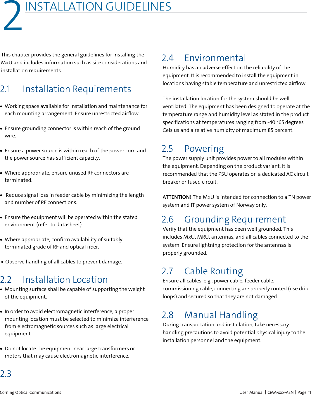  Corning Optical Communications    User Manual | CMA-xxx-AEN | Page 11 2 2INSTALLATION GUIDELINES    This chapter provides the general guidelines for installing the MxU and includes information such as site considerations and installation requirements. 2.1 Installation Requirements &bull; Working space available for installation and maintenance for each mounting arrangement. Ensure unrestricted airflow.  &bull; Ensure grounding connector is within reach of the ground wire.  &bull; Ensure a power source is within reach of the power cord and the power source has sufficient capacity.  &bull; Where appropriate, ensure unused RF connectors are terminated.  &bull;  Reduce signal loss in feeder cable by minimizing the length and number of RF connections.  &bull; Ensure the equipment will be operated within the stated environment (refer to datasheet).  &bull; Where appropriate, confirm availability of suitably terminated grade of RF and optical fiber.  &bull; Observe handling of all cables to prevent damage. 2.2 Installation Location &bull; Mounting surface shall be capable of supporting the weight of the equipment.  &bull; In order to avoid electromagnetic interference, a proper mounting location must be selected to minimize interference from electromagnetic sources such as large electrical equipment &bull; Do not locate the equipment near large transformers or motors that may cause electromagnetic interference. 2.3  2.4 Environmental Humidity has an adverse effect on the reliability of the equipment. It is recommended to install the equipment in locations having stable temperature and unrestricted airflow.  The installation location for the system should be well ventilated. The equipment has been designed to operate at the temperature range and humidity level as stated in the product specifications at temperatures ranging from -40~65 degrees Celsius and a relative humidity of maximum 85 percent. 2.5 Powering The power supply unit provides power to all modules within the equipment. Depending on the product variant, it is recommended that the PSU operates on a dedicated AC circuit breaker or fused circuit. ATTENTION! The MxU is intended for connection to a TN power system and IT power system of Norway only. 2.6 Grounding Requirement Verify that the equipment has been well grounded. This includes MxU, MRU, antennas, and all cables connected to the system. Ensure lightning protection for the antennas is properly grounded. 2.7 Cable Routing Ensure all cables, e.g., power cable, feeder cable, commissioning cable, connecting are properly routed (use drip loops) and secured so that they are not damaged. 2.8 Manual Handling  During transportation and installation, take necessary handling precautions to avoid potential physical injury to the installation personnel and the equipment.  