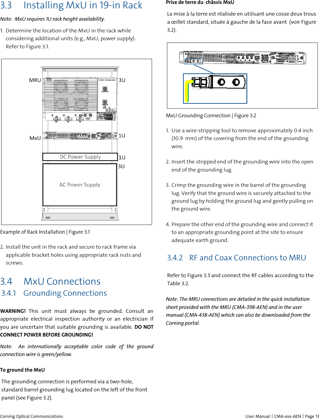  Corning Optical Communications    User Manual |  CMA-xxx-AEN |  Page 13 3.3 Installing MxU in 19-in Rack Note:  MxU requires 1U rack height availability. 1.  Determine the location of the MxU in the rack while considering additional units (e.g., MxU, power supply). Refer to Figure 3.1.  Example of Rack Installation | Figure  3.1 2.  Install the unit in the rack and secure to rack frame via applicable bracket holes using appropriate rack nuts and screws. 3.4 MxU Connections 3.4.1 Grounding Connections WARNING! This unit must always be grounded. Consult an appropriate electrical inspection authority or an electrician if you are uncertain that suitable grounding is available. DO NOT CONNECT POWER BEFORE GROUNDING! Note:   An internationally acceptable color code of the ground connection wire is green/yellow. To ground the MxU The grounding connection is performed via a two-hole, standard barrel grounding lug located on the left of the front panel (see Figure 3.2). Prise de terre du  ch&acirc;ssis MxU La mise &agrave; la terre est r&eacute;alis&eacute;e en utilisant une cosse deux trous a &oelig;illet standard, situ&eacute;e &agrave; gauche de la face avant  (voir Figure 3.2).  MxU Grounding Connection | Figure  3.2 1.  Use a wire-stripping tool to remove approximately 0.4 inch (10.9  mm) of the covering from the end of the grounding wire. 2.  Insert the stripped end of the grounding wire into the open end of the grounding lug. 3.  Crimp the grounding wire in the barrel of the grounding lug. Verify that the ground wire is securely attached to the ground lug by holding the ground lug and gently pulling on the ground wire. 4.  Prepare the other end of the grounding wire and connect it to an appropriate grounding point at the site to ensure adequate earth ground. 3.4.2 RF and Coax Connections to MRU Refer to Figure 3.3 and connect the RF cables according to the Table 3.2. Note: The MRU connections are detailed in the quick installation sheet provided with the MRU (CMA-398-AEN) and in the user manual (CMA-438-AEN) which can also be downloaded from the Corning portal.   