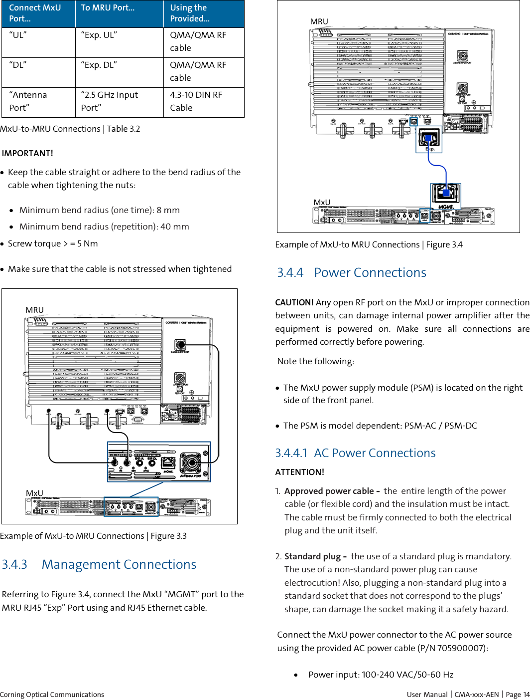  Corning Optical Communications    User Manual | CMA-xxx-AEN | Page 14 Connect MxU Port&hellip; To MRU Port&hellip; Using the Provided&hellip; &ldquo;UL&rdquo;  &ldquo;Exp. UL&rdquo; QMA/QMA RF cable &ldquo;DL&rdquo;  &ldquo;Exp. DL&rdquo; QMA/QMA RF cable &ldquo;Antenna Port&rdquo; &ldquo;2.5 GHz Input Port&rdquo; 4.3-10 DIN RF Cable MxU-to-MRU Connections | Table  3.2 IMPORTANT! &bull; Keep the cable straight or adhere to the bend radius of the cable when tightening the nuts: &bull; Minimum bend radius (one time): 8 mm &bull; Minimum bend radius (repetition): 40 mm &bull; Screw torque > = 5 Nm &bull; Make sure that the cable is not stressed when tightened  Example of MxU-to MRU Connections | Figure  3.3 3.4.3  Management Connections  Referring to Figure 3.4, connect the MxU &ldquo;MGMT&rdquo; port to the MRU RJ45 &ldquo;Exp&rdquo; Port using and RJ45 Ethernet cable.    Example of MxU-to MRU Connections | Figure  3.4 3.4.4 Power Connections CAUTION! Any open RF port on the MxU or improper connection between units, can damage internal power amplifier after the equipment is powered on. Make sure all connections are performed correctly before powering. Note the following: &bull; The MxU power supply module (PSM) is located on the right side of the front panel. &bull; The PSM is model dependent: PSM-AC / PSM-DC 3.4.4.1 AC Power Connections ATTENTION! 1.  Approved power cable &ndash; the entire length of the power cable (or flexible cord) and the insulation must be intact. The cable must be firmly connected to both the electrical plug and the unit itself. 2.  Standard plug &ndash; the use of a standard plug is mandatory. The use of a non-standard power plug can cause electrocution! Also, plugging a non-standard plug into a standard socket that does not correspond to the plugs&rsquo; shape, can damage the socket making it a safety hazard. Connect the MxU power connector to the AC power source using the provided AC power cable (P/N 705900007): &bull; Power input: 100-240 VAC/50-60 Hz 