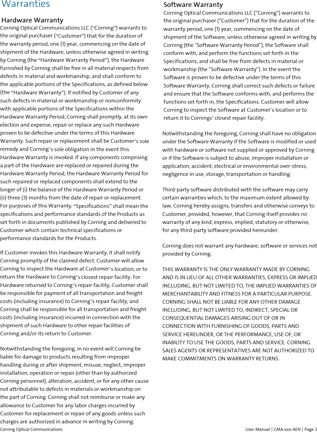  Corning Optical Communications    User Manual | CMA-xxx-AEN | Page  2 Warranties Hardware Warranty Corning Optical Communications LLC (&ldquo;Corning&rdquo;) warrants to the original purchaser (&ldquo;Customer&rdquo;) that for the duration of the warranty period, one (1) year, commencing on the date of shipment of the Hardware, unless otherwise agreed in writing by Corning (the &ldquo;Hardware Warranty Period&rdquo;), the Hardware furnished by Corning shall be free in all material respects from defects in material and workmanship, and shall conform to the applicable portions of the Specifications, as defined below (the &ldquo;Hardware Warranty&rdquo;). If notified by Customer of any such defects in material or workmanship or nonconformity with applicable portions of the Specifications within the Hardware Warranty Period, Corning shall promptly, at its own election and expense, repair or replace any such Hardware proven to be defective under the terms of this Hardware Warranty. Such repair or replacement shall be Customer&rsquo;s sole remedy and Corning&rsquo;s sole obligation in the event this Hardware Warranty is invoked. If any components comprising a part of the Hardware are replaced or repaired during the Hardware Warranty Period, the Hardware Warranty Period for such repaired or replaced components shall extend to the longer of (i) the balance of the Hardware Warranty Period or (ii) three (3) months from the date of repair or replacement. For purposes of this Warranty, &ldquo;Specifications&rdquo; shall mean the specifications and performance standards of the Products as set forth in documents published by Corning and delivered to Customer which contain technical specifications or performance standards for the Products. If Customer invokes this Hardware Warranty, it shall notify Corning promptly of the claimed defect. Customer will allow Corning to inspect the Hardware at Customer&rsquo;s location, or to return the Hardware to Corning&rsquo;s closest repair facility. For Hardware returned to Corning&rsquo;s repair facility, Customer shall be responsible for payment of all transportation and freight costs (including insurance) to Corning&rsquo;s repair facility, and Corning shall be responsible for all transportation and freight costs (including insurance) incurred in connection with the shipment of such Hardware to other repair facilities of Corning and/or its return to Customer. Notwithstanding the foregoing, in no event will Corning be liable for damage to products resulting from improper handling during or after shipment, misuse, neglect, improper installation, operation or repair (other than by authorized Corning personnel), alteration, accident, or for any other cause not attributable to defects in materials or workmanship on the part of Corning. Corning shall not reimburse or make any allowance to Customer for any labor charges incurred by Customer for replacement or repair of any goods unless such charges are authorized in advance in writing by Corning. Software Warranty Corning Optical Communications LLC (&ldquo;Corning&rdquo;) warrants to the original purchaser (&ldquo;Customer&rdquo;) that for the duration of the warranty period, one (1) year, commencing on the date of shipment of the Software, unless otherwise agreed in writing by Corning (the &ldquo;Software Warranty Period&rdquo;), the Software shall conform with, and perform the functions set forth in the Specifications, and shall be free from defects in material or workmanship (the &ldquo;Software Warranty&rdquo;). In the event the Software is proven to be defective under the terms of this Software Warranty, Corning shall correct such defects or failure and ensure that the Software conforms with, and performs the functions set forth in, the Specifications. Customer will allow Corning to inspect the Software at Customer&rsquo;s location or to return it to Cornings&rsquo; closest repair facility. Notwithstanding the foregoing, Corning shall have no obligation under the Software Warranty if the Software is modified or used with hardware or software not supplied or approved by Corning or if the Software is subject to abuse, improper installation or application, accident, electrical or environmental over-stress, negligence in use, storage, transportation or handling. Third-party software distributed with the software may carry certain warranties which, to the maximum extent allowed by law, Corning hereby assigns, transfers and otherwise conveys to Customer, provided, however, that Corning itself provides no warranty of any kind, express, implied, statutory or otherwise, for any third-party software provided hereunder. Corning does not warrant any hardware, software or services not provided by Corning. THIS WARRANTY IS THE ONLY WARRANTY MADE BY CORNING AND IS IN LIEU OF ALL OTHER WARRANTIES, EXPRESS OR IMPLIED INCLUDING, BUT NOT LIMITED TO, THE IMPLIED WARRANTIES OF MERCHANTABILITY AND FITNESS FOR A PARTICULAR PURPOSE. CORNING SHALL NOT BE LIABLE FOR ANY OTHER DAMAGE INCLUDING, BUT NOT LIMITED TO, INDIRECT, SPECIAL OR CONSEQUENTIAL DAMAGES ARISING OUT OF OR IN CONNECTION WITH FURNISHING OF GOODS, PARTS AND SERVICE HEREUNDER, OR THE PERFORMANCE, USE OF, OR INABILITY TO USE THE GOODS, PARTS AND SERVICE. CORNING SALES AGENTS OR REPRESENTATIVES ARE NOT AUTHORIZED TO MAKE COMMITMENTS ON WARRANTY RETURNS.   