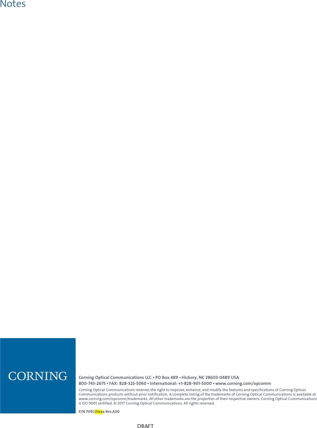   DRAFT Notes           Corning Optical Communications LLC &bull; PO Box 489 &bull; Hickory, NC 28603-0489 USA 800-743-2675 &bull; FAX: 828-325-5060 &bull; International: +1-828-901-5000 &bull; www.corning.com/opcomm Corning Optical Communications reserves the right to improve, enhance, and modify the features and specifications of Corning Optical Communications products without prior notification. A complete listing of the trademarks of Corning Optical Communications is available at www.corning.com/opcomm/trademarks. All other trademarks are the properties of their respective owners. Corning Optical Communications is ISO 9001 certified. &copy; 2017 Corning Optical Communications. All rights reserved.  P/N 709C01xxx Rev A00 