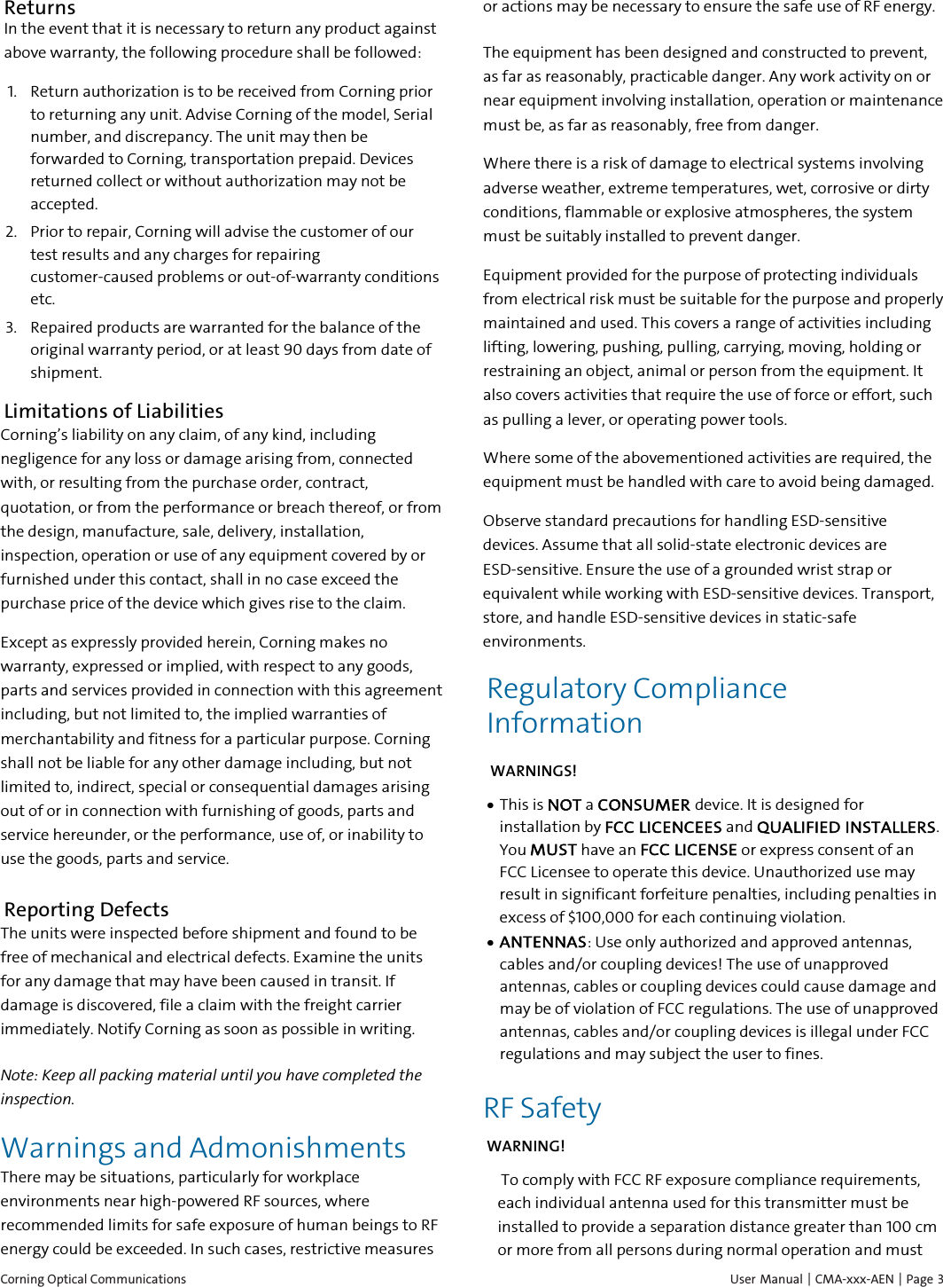 Corning Optical Communications    User Manual |  CMA-xxx-AEN |  Page  3 Returns In the event that it is necessary to return any product against above warranty, the following procedure shall be followed: 1. Return authorization is to be received from Corning prior to returning any unit. Advise Corning of the model, Serial number, and discrepancy. The unit may then be forwarded to Corning, transportation prepaid. Devices returned collect or without authorization may not be accepted. 2. Prior to repair, Corning will advise the customer of our test results and any charges for repairing customer-caused problems or out-of-warranty conditions etc. 3. Repaired products are warranted for the balance of the original warranty period, or at least 90 days from date of shipment. Limitations of Liabilities Corning&rsquo;s liability on any claim, of any kind, including negligence for any loss or damage arising from, connected with, or resulting from the purchase order, contract, quotation, or from the performance or breach thereof, or from the design, manufacture, sale, delivery, installation, inspection, operation or use of any equipment covered by or furnished under this contact, shall in no case exceed the purchase price of the device which gives rise to the claim. Except as expressly provided herein, Corning makes no warranty, expressed or implied, with respect to any goods, parts and services provided in connection with this agreement including, but not limited to, the implied warranties of merchantability and fitness for a particular purpose. Corning shall not be liable for any other damage including, but not limited to, indirect, special or consequential damages arising out of or in connection with furnishing of goods, parts and service hereunder, or the performance, use of, or inability to use the goods, parts and service. Reporting Defects The units were inspected before shipment and found to be free of mechanical and electrical defects. Examine the units for any damage that may have been caused in transit. If damage is discovered, file a claim with the freight carrier immediately. Notify Corning as soon as possible in writing. Note: Keep all packing material until you have completed the inspection. Warnings and Admonishments There may be situations, particularly for workplace environments near high-powered RF sources, where recommended limits for safe exposure of human beings to RF energy could be exceeded. In such cases, restrictive measures or actions may be necessary to ensure the safe use of RF energy. The equipment has been designed and constructed to prevent, as far as reasonably, practicable danger. Any work activity on or near equipment involving installation, operation or maintenance must be, as far as reasonably, free from danger. Where there is a risk of damage to electrical systems involving adverse weather, extreme temperatures, wet, corrosive or dirty conditions, flammable or explosive atmospheres, the system must be suitably installed to prevent danger. Equipment provided for the purpose of protecting individuals from electrical risk must be suitable for the purpose and properly maintained and used. This covers a range of activities including lifting, lowering, pushing, pulling, carrying, moving, holding or restraining an object, animal or person from the equipment. It also covers activities that require the use of force or effort, such as pulling a lever, or operating power tools. Where some of the abovementioned activities are required, the equipment must be handled with care to avoid being damaged. Observe standard precautions for handling ESD-sensitive devices. Assume that all solid-state electronic devices are ESD-sensitive. Ensure the use of a grounded wrist strap or equivalent while working with ESD-sensitive devices. Transport, store, and handle ESD-sensitive devices in static-safe environments. Regulatory Compliance Information  WARNINGS! &bull; This is NOT a CONSUMER device. It is designed for installation by FCC LICENCEES and QUALIFIED INSTALLERS. You MUST have an FCC LICENSE or express consent of an FCC Licensee to operate this device. Unauthorized use may result in significant forfeiture penalties, including penalties in excess of $100,000 for each continuing violation. &bull; ANTENNAS: Use only authorized and approved antennas, cables and/or coupling devices! The use of unapproved antennas, cables or coupling devices could cause damage and may be of violation of FCC regulations. The use of unapproved antennas, cables and/or coupling devices is illegal under FCC regulations and may subject the user to fines.  RF Safety WARNING!  To comply with FCC RF exposure compliance requirements, each individual antenna used for this transmitter must be installed to provide a separation distance greater than 100 cm or more from all persons during normal operation and must 