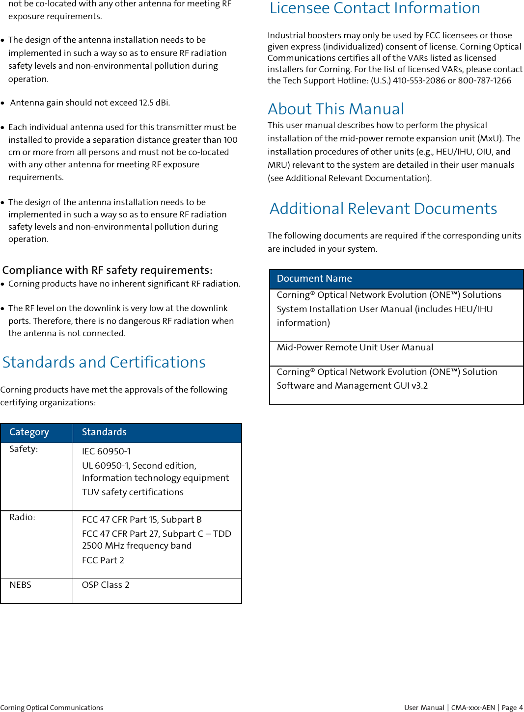  Corning Optical Communications    User Manual | CMA-xxx-AEN | Page  4 not be co-located with any other antenna for meeting RF exposure requirements.  &bull; The design of the antenna installation needs to be implemented in such a way so as to ensure RF radiation safety levels and non-environmental pollution during operation. &bull;  Antenna gain should not exceed 12.5 dBi. &bull; Each individual antenna used for this transmitter must be installed to provide a separation distance greater than 100 cm or more from all persons and must not be co-located with any other antenna for meeting RF exposure requirements. &bull; The design of the antenna installation needs to be implemented in such a way so as to ensure RF radiation safety levels and non-environmental pollution during operation. Compliance with RF safety requirements: &bull; Corning products have no inherent significant RF radiation. &bull; The RF level on the downlink is very low at the downlink ports. Therefore, there is no dangerous RF radiation when the antenna is not connected. Standards and Certifications Corning products have met the approvals of the following certifying organizations: Category Standards Safety: IEC 60950-1 UL 60950-1, Second edition, Information technology equipment  TUV safety certifications Radio: FCC 47 CFR Part 15, Subpart B FCC 47 CFR Part 27, Subpart C &ndash; TDD 2500 MHz frequency band FCC Part 2 NEBS OSP Class 2    Licensee Contact Information Industrial boosters may only be used by FCC licensees or those given express (individualized) consent of license. Corning Optical Communications certifies all of the VARs listed as licensed installers for Corning. For the list of licensed VARs, please contact the Tech Support Hotline: (U.S.) 410-553-2086 or 800-787-1266 About This Manual This user manual describes how to perform the physical installation of the mid-power remote expansion unit (MxU). The installation procedures of other units (e.g., HEU/IHU, OIU, and MRU) relevant to the system are detailed in their user manuals (see Additional Relevant Documentation). Additional Relevant Documents The following documents are required if the corresponding units are included in your system. Document Name Corning&reg; Optical Network Evolution (ONE&trade;) Solutions System Installation User Manual (includes HEU/IHU information) Mid-Power Remote Unit User Manual Corning&reg; Optical Network Evolution (ONE&trade;) Solution Software and Management GUI v3.2 