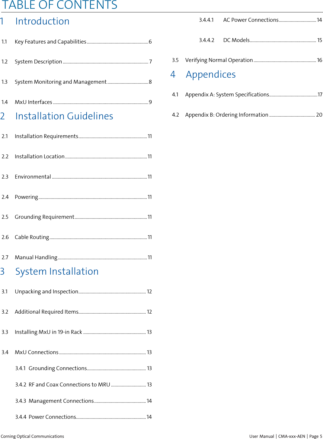  Corning Optical Communications    User Manual | CMA-xxx-AEN | Page  5 TABLE OF CONTENTS 1 Introduction 1.1 Key Features and Capabilities ................................................... 6 1.2 System Description ....................................................................... 7 1.3 System Monitoring and Management .................................. 8 1.4 MxU Interfaces ............................................................................... 9 2 Installation Guidelines 2.1 Installation Requirements ......................................................... 11 2.2 Installation Location .................................................................... 11 2.3 Environmental ............................................................................... 11 2.4 Powering .......................................................................................... 11 2.5 Grounding Requirement ............................................................ 11 2.6 Cable Routing ................................................................................. 11 2.7 Manual Handling .......................................................................... 11 3 System Installation 3.1 Unpacking and Inspection ........................................................ 12 3.2 Additional Required Items........................................................ 12 3.3 Installing MxU in 19-in Rack .................................................... 13 3.4 MxU Connections ........................................................................ 13 3.4.1 Grounding Connections................................................. 13 3.4.2 RF and Coax Connections to MRU ............................. 13 3.4.3 Management Connections ........................................... 14 3.4.4 Power Connections.......................................................... 14 3.4.4.1 AC Power Connections ............................... 14 3.4.4.2 DC Models ....................................................... 15 3.5 Verifying Normal Operation .................................................... 16 4 Appendices 4.1 Appendix A: System Specifications ........................................ 17 4.2 Appendix B: Ordering Information ...................................... 20 
