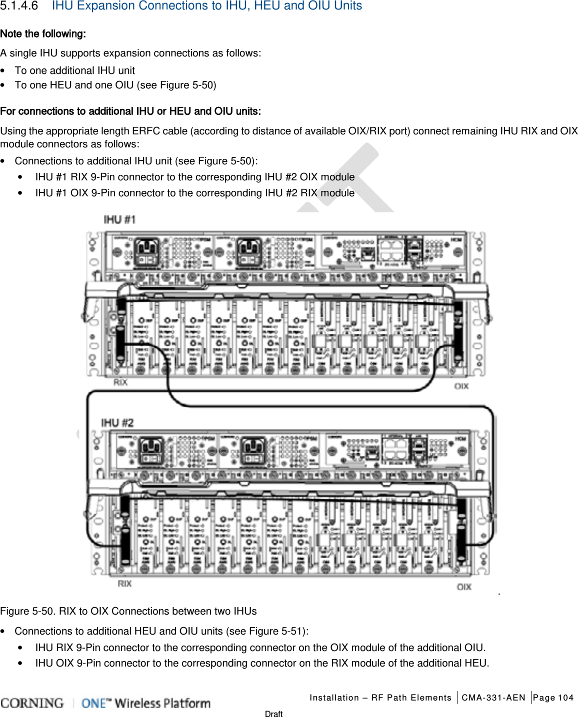   Installation – RF Path Elements CMA-331-AEN Page 104   Draft 5.1.4.6  IHU Expansion Connections to IHU, HEU and OIU Units Note the following: A single IHU supports expansion connections as follows: • To one additional IHU unit • To one HEU and one OIU (see Figure  5-50) For connections to additional IHU or HEU and OIU units: Using the appropriate length ERFC cable (according to distance of available OIX/RIX port) connect remaining IHU RIX and OIX module connectors as follows: • Connections to additional IHU unit (see Figure  5-50): • IHU #1 RIX 9-Pin connector to the corresponding IHU #2 OIX module   • IHU #1 OIX 9-Pin connector to the corresponding IHU #2 RIX module . Figure  5-50. RIX to OIX Connections between two IHUs • Connections to additional HEU and OIU units (see Figure  5-51): • IHU RIX 9-Pin connector to the corresponding connector on the OIX module of the additional OIU. • IHU OIX 9-Pin connector to the corresponding connector on the RIX module of the additional HEU.    