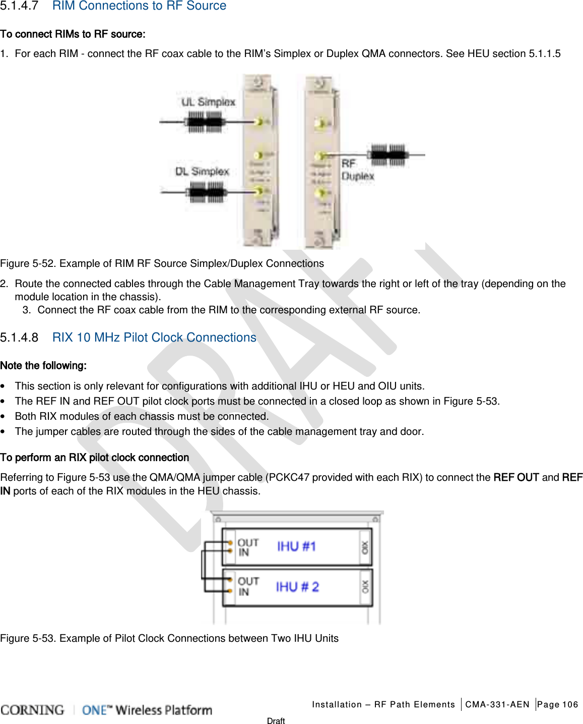   Installation – RF Path Elements CMA-331-AEN Page 106   Draft 5.1.4.7  RIM Connections to RF Source To connect RIMs to RF source: 1.  For each RIM - connect the RF coax cable to the RIM’s Simplex or Duplex QMA connectors. See HEU section  5.1.1.5  Figure  5-52. Example of RIM RF Source Simplex/Duplex Connections 2.  Route the connected cables through the Cable Management Tray towards the right or left of the tray (depending on the module location in the chassis). 3.  Connect the RF coax cable from the RIM to the corresponding external RF source. 5.1.4.8  RIX 10 MHz Pilot Clock Connections Note the following: • This section is only relevant for configurations with additional IHU or HEU and OIU units. • The REF IN and REF OUT pilot clock ports must be connected in a closed loop as shown in Figure  5-53. • Both RIX modules of each chassis must be connected. • The jumper cables are routed through the sides of the cable management tray and door. To perform an RIX pilot clock connection Referring to Figure  5-53 use the QMA/QMA jumper cable (PCKC47 provided with each RIX) to connect the REF OUT and REF IN ports of each of the RIX modules in the HEU chassis.  Figure  5-53. Example of Pilot Clock Connections between Two IHU Units   