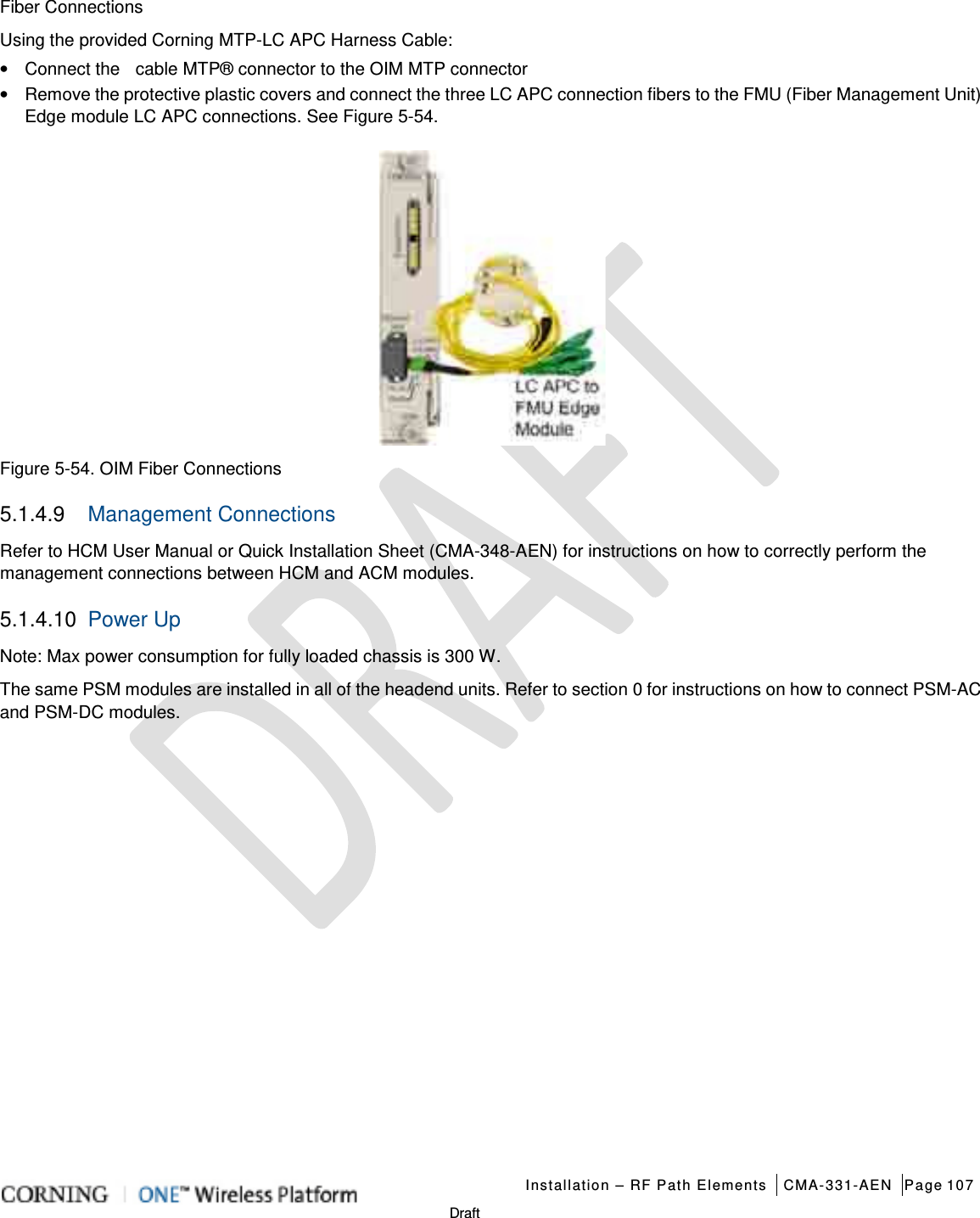   Installation – RF Path Elements CMA-331-AEN Page 107   Draft Fiber Connections Using the provided Corning MTP-LC APC Harness Cable: • Connect the    cable MTP® connector to the OIM MTP connector • Remove the protective plastic covers and connect the three LC APC connection fibers to the FMU (Fiber Management Unit) Edge module LC APC connections. See Figure  5-54.  Figure  5-54. OIM Fiber Connections   5.1.4.9  Management Connections Refer to HCM User Manual or Quick Installation Sheet (CMA-348-AEN) for instructions on how to correctly perform the management connections between HCM and ACM modules. 5.1.4.10 Power Up   Note: Max power consumption for fully loaded chassis is 300 W. The same PSM modules are installed in all of the headend units. Refer to section  0 for instructions on how to connect PSM-AC and PSM-DC modules.       