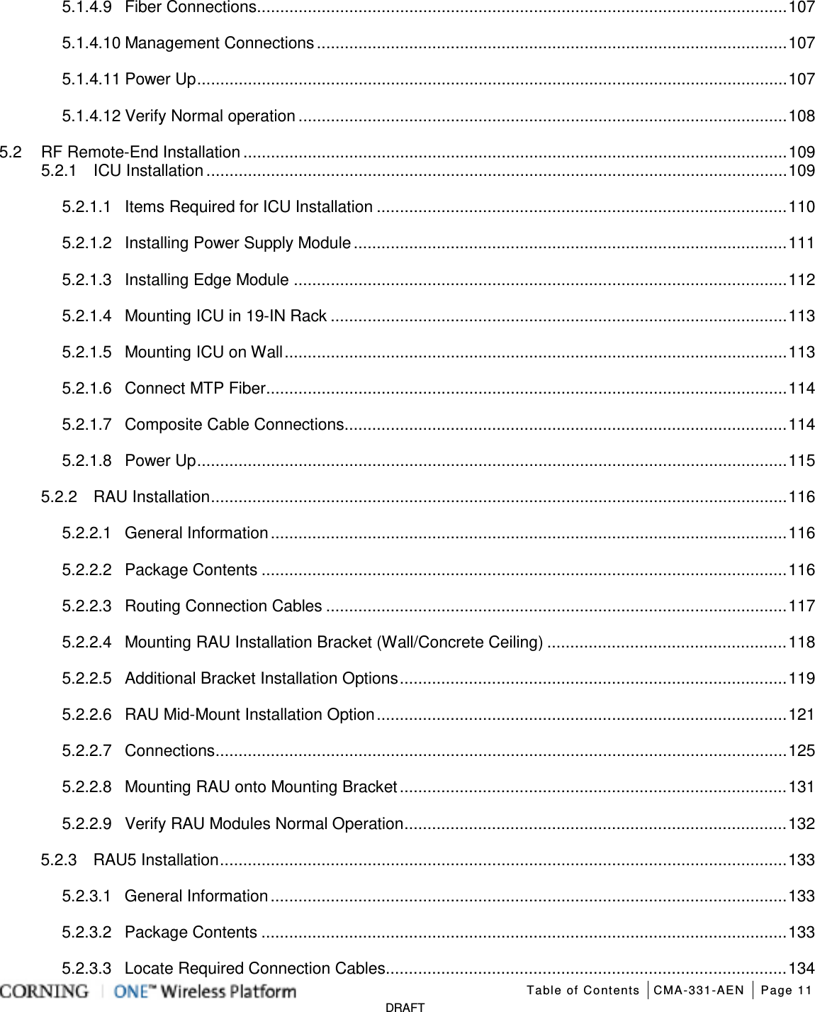   Table of Contents CMA-331-AEN Page 11   DRAFT 5.1.4.9 Fiber Connections ................................................................................................................... 107 5.1.4.10 Management Connections ...................................................................................................... 107 5.1.4.11 Power Up ................................................................................................................................ 107 5.1.4.12 Verify Normal operation .......................................................................................................... 108 5.2 RF Remote-End Installation ...................................................................................................................... 109 5.2.1 ICU Installation .............................................................................................................................. 109 5.2.1.1 Items Required for ICU Installation ......................................................................................... 110 5.2.1.2 Installing Power Supply Module .............................................................................................. 111 5.2.1.3 Installing Edge Module ........................................................................................................... 112 5.2.1.4 Mounting ICU in 19-IN Rack ................................................................................................... 113 5.2.1.5 Mounting ICU on Wall ............................................................................................................. 113 5.2.1.6 Connect MTP Fiber ................................................................................................................. 114 5.2.1.7 Composite Cable Connections ................................................................................................ 114 5.2.1.8 Power Up ................................................................................................................................ 115 5.2.2 RAU Installation ............................................................................................................................. 116 5.2.2.1 General Information ................................................................................................................ 116 5.2.2.2 Package Contents .................................................................................................................. 116 5.2.2.3 Routing Connection Cables .................................................................................................... 117 5.2.2.4 Mounting RAU Installation Bracket (Wall/Concrete Ceiling) .................................................... 118 5.2.2.5 Additional Bracket Installation Options .................................................................................... 119 5.2.2.6 RAU Mid-Mount Installation Option ......................................................................................... 121 5.2.2.7 Connections ............................................................................................................................ 125 5.2.2.8 Mounting RAU onto Mounting Bracket .................................................................................... 131 5.2.2.9 Verify RAU Modules Normal Operation ................................................................................... 132 5.2.3 RAU5 Installation ........................................................................................................................... 133 5.2.3.1 General Information ................................................................................................................ 133 5.2.3.2 Package Contents .................................................................................................................. 133 5.2.3.3 Locate Required Connection Cables....................................................................................... 134 