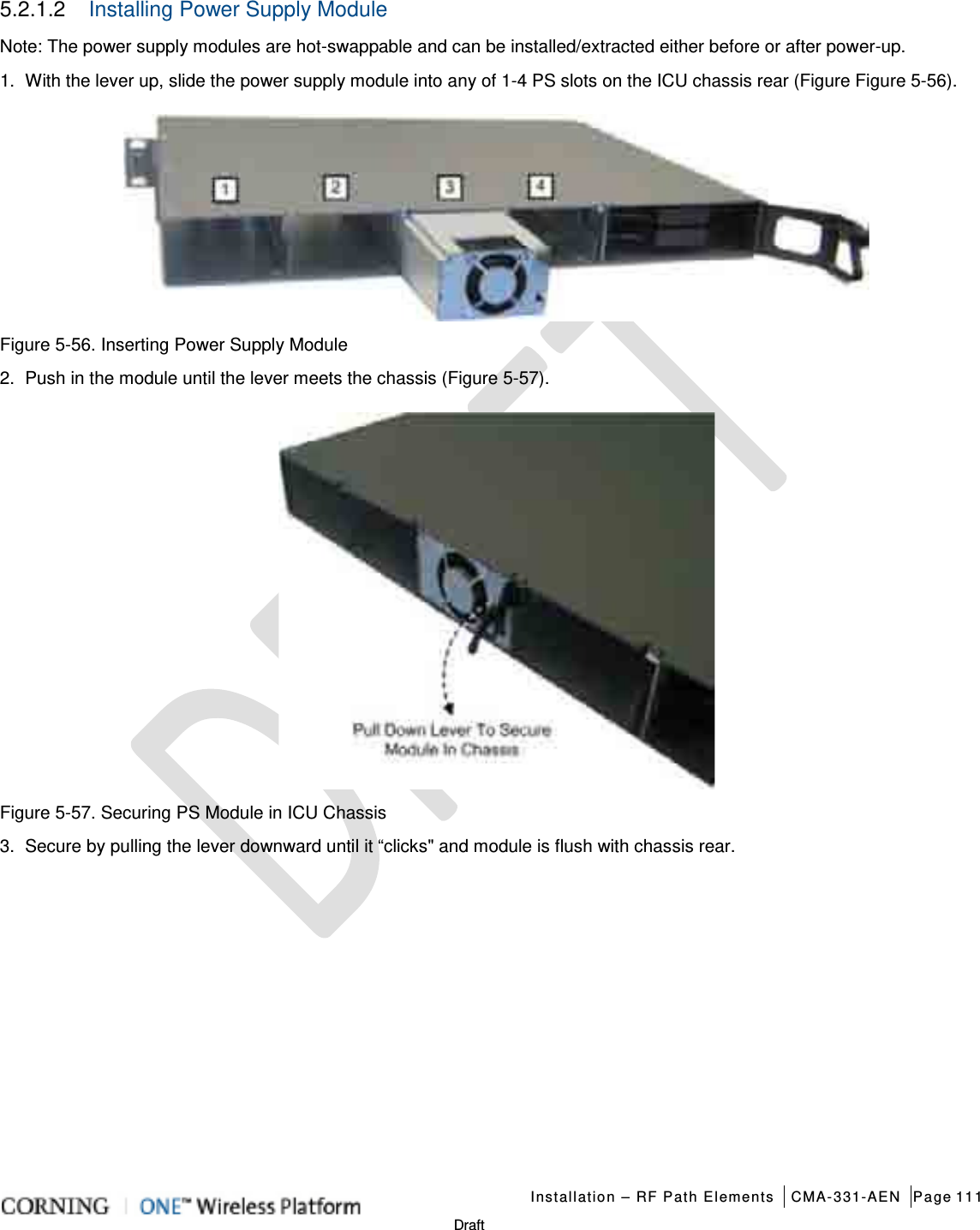   Installation – RF Path Elements CMA-331-AEN Page 111   Draft 5.2.1.2  Installing Power Supply Module   Note: The power supply modules are hot-swappable and can be installed/extracted either before or after power-up. 1.  With the lever up, slide the power supply module into any of 1-4 PS slots on the ICU chassis rear (Figure Figure  5-56).  Figure  5-56. Inserting Power Supply Module 2.  Push in the module until the lever meets the chassis (Figure  5-57).  Figure  5-57. Securing PS Module in ICU Chassis 3.  Secure by pulling the lever downward until it “clicks&quot; and module is flush with chassis rear.    