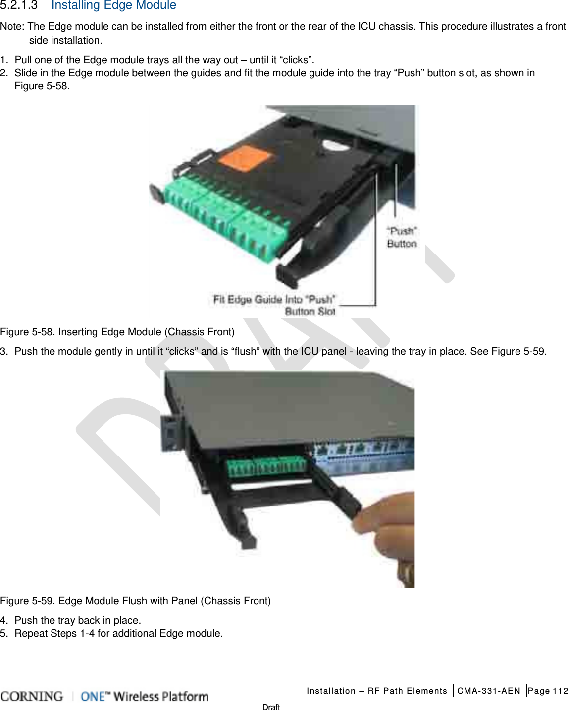   Installation – RF Path Elements CMA-331-AEN Page 112   Draft 5.2.1.3  Installing Edge Module   Note: The Edge module can be installed from either the front or the rear of the ICU chassis. This procedure illustrates a front side installation. 1.  Pull one of the Edge module trays all the way out – until it “clicks”.   2.  Slide in the Edge module between the guides and fit the module guide into the tray “Push” button slot, as shown in Figure  5-58.    Figure  5-58. Inserting Edge Module (Chassis Front) 3.  Push the module gently in until it “clicks” and is “flush” with the ICU panel - leaving the tray in place. See Figure  5-59.   Figure  5-59. Edge Module Flush with Panel (Chassis Front) 4.  Push the tray back in place. 5.  Repeat Steps 1-4 for additional Edge module.    