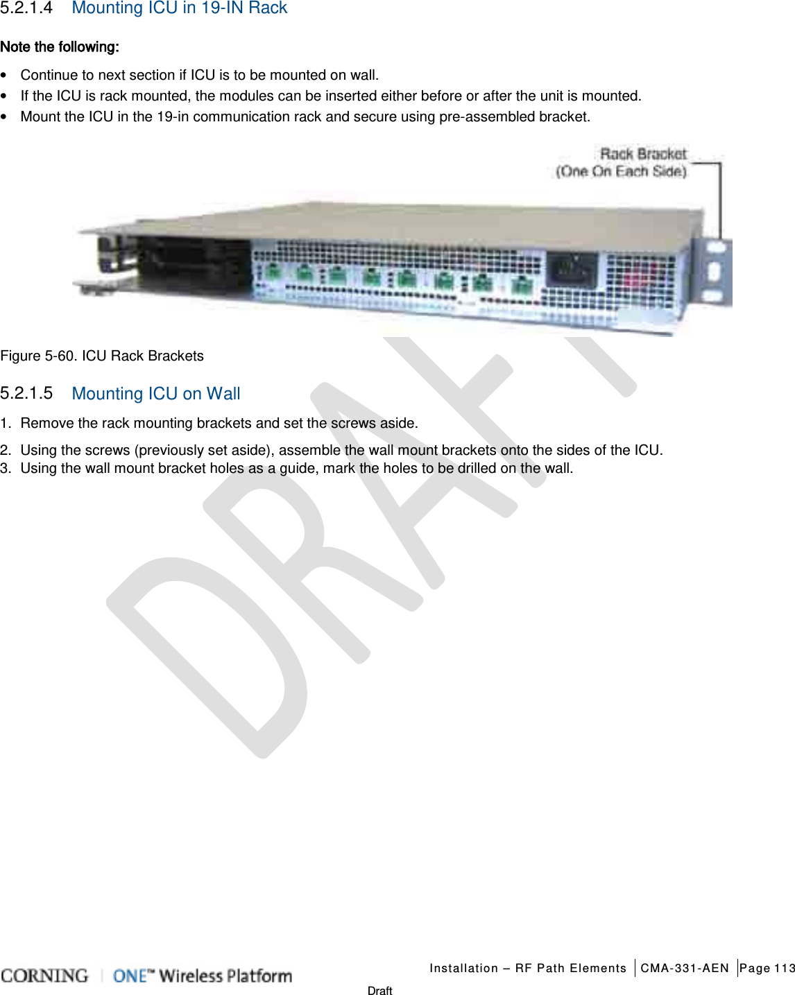   Installation – RF Path Elements CMA-331-AEN Page 113   Draft 5.2.1.4  Mounting ICU in 19-IN Rack Note the following:   • Continue to next section if ICU is to be mounted on wall. • If the ICU is rack mounted, the modules can be inserted either before or after the unit is mounted.   •  Mount the ICU in the 19-in communication rack and secure using pre-assembled bracket.    Figure  5-60. ICU Rack Brackets 5.2.1.5  Mounting ICU on Wall 1.  Remove the rack mounting brackets and set the screws aside. 2.  Using the screws (previously set aside), assemble the wall mount brackets onto the sides of the ICU. 3.  Using the wall mount bracket holes as a guide, mark the holes to be drilled on the wall.    