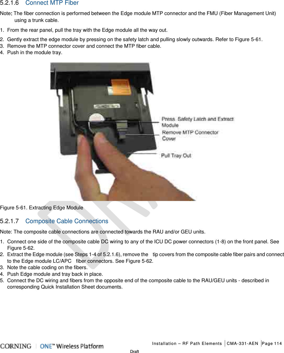   Installation – RF Path Elements CMA-331-AEN Page 114   Draft 5.2.1.6  Connect MTP Fiber Note: The fiber connection is performed between the Edge module MTP connector and the FMU (Fiber Management Unit) using a trunk cable.   1.  From the rear panel, pull the tray with the Edge module all the way out. 2.  Gently extract the edge module by pressing on the safety latch and pulling slowly outwards. Refer to Figure  5-61.   3.  Remove the MTP connector cover and connect the MTP fiber cable. 4.  Push in the module tray.  Figure  5-61. Extracting Edge Module 5.2.1.7  Composite Cable Connections Note: The composite cable connections are connected towards the RAU and/or GEU units. 1.  Connect one side of the composite cable DC wiring to any of the ICU DC power connectors (1-8) on the front panel. See Figure  5-62.   2.  Extract the Edge module (see Steps 1-4 of  5.2.1.6), remove the    tip covers from the composite cable fiber pairs and connect to the Edge module LC/APC    fiber connectors. See Figure  5-62.   3.  Note the cable coding on the fibers. 4.  Push Edge module and tray back in place. 5.  Connect the DC wiring and fibers from the opposite end of the composite cable to the RAU/GEU units - described in corresponding Quick Installation Sheet documents.   