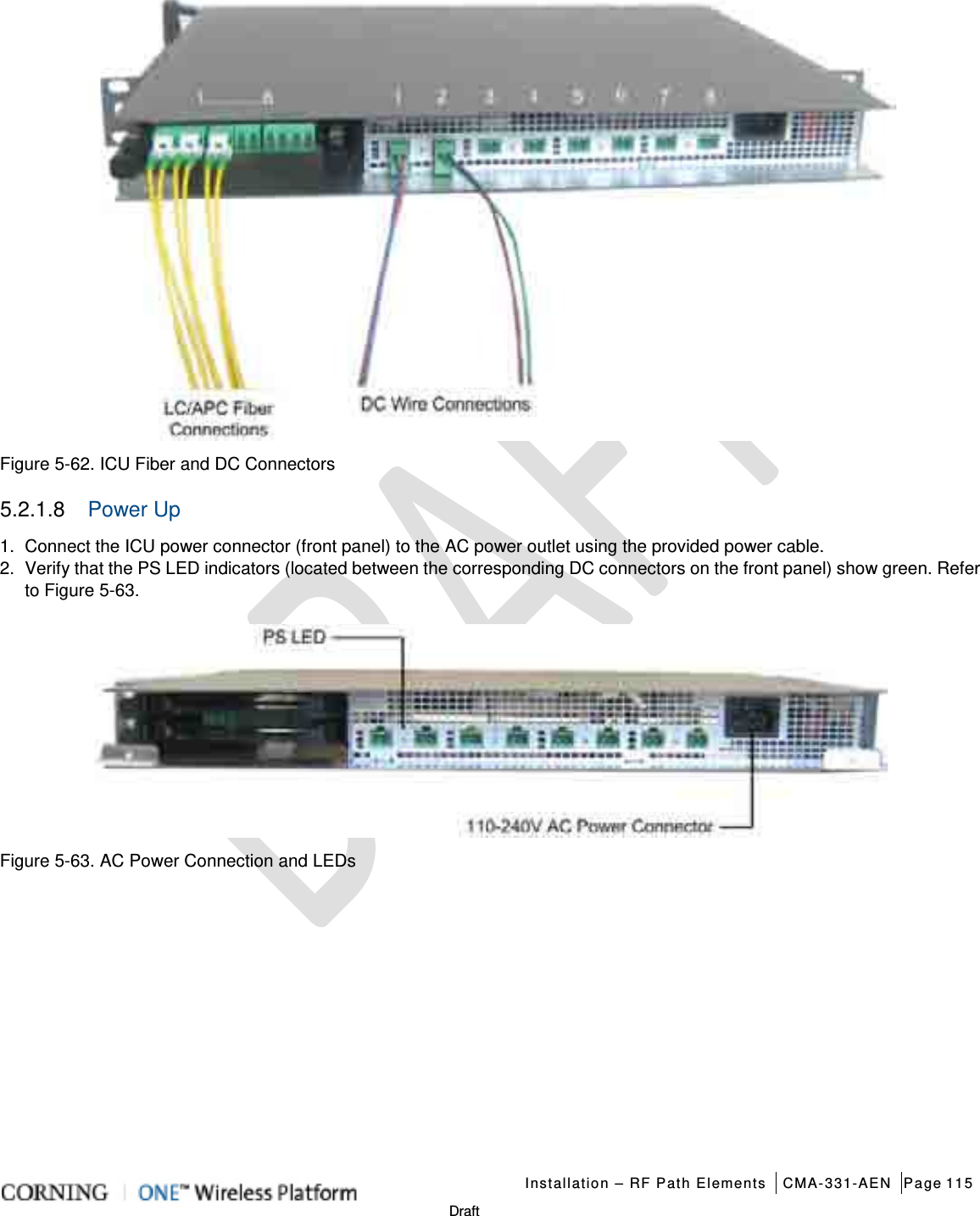   Installation – RF Path Elements CMA-331-AEN Page 115   Draft    Figure  5-62. ICU Fiber and DC Connectors 5.2.1.8  Power Up 1.  Connect the ICU power connector (front panel) to the AC power outlet using the provided power cable. 2.  Verify that the PS LED indicators (located between the corresponding DC connectors on the front panel) show green. Refer to Figure  5-63.    Figure  5-63. AC Power Connection and LEDs    