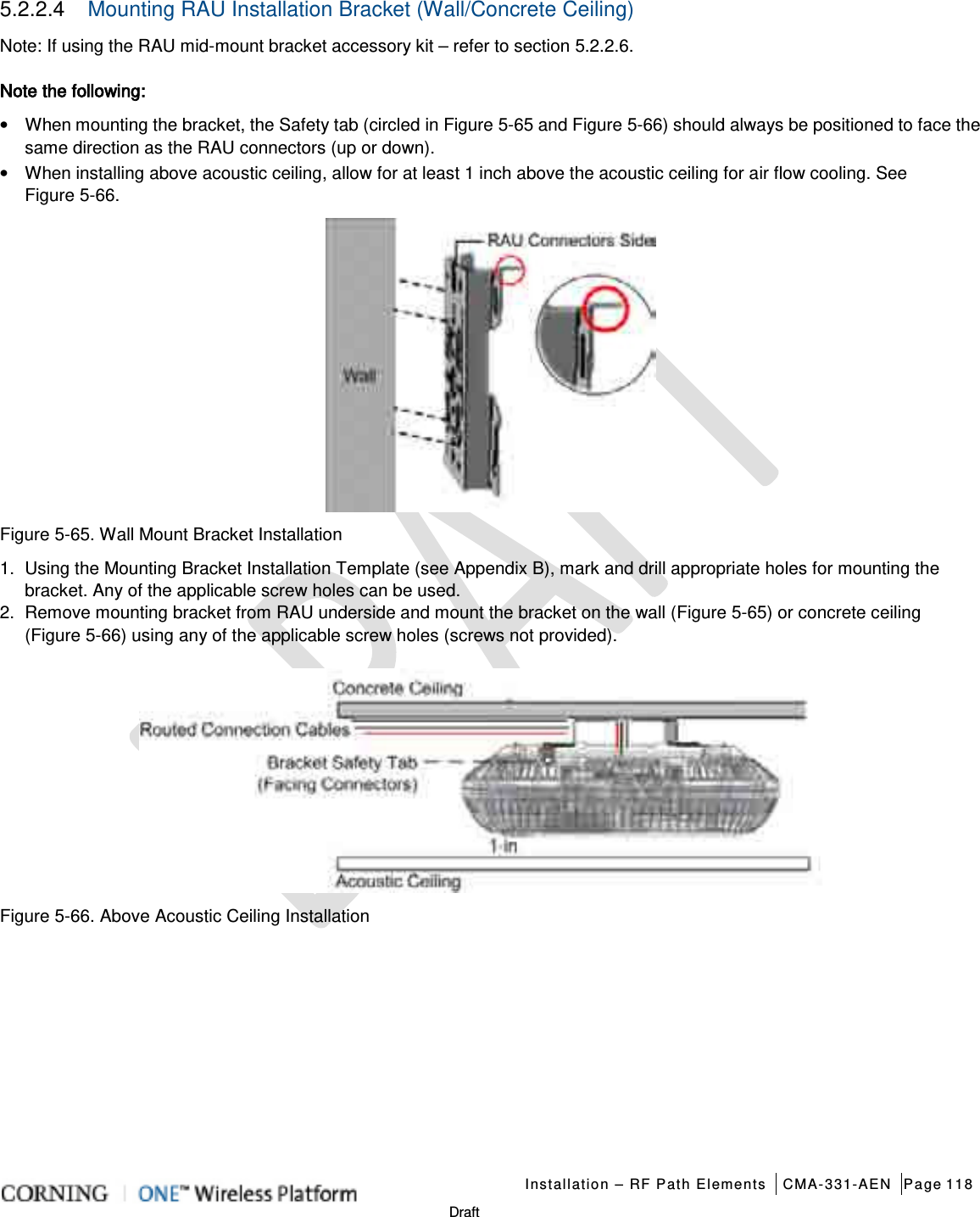   Installation – RF Path Elements CMA-331-AEN Page 118   Draft 5.2.2.4  Mounting RAU Installation Bracket (Wall/Concrete Ceiling) Note: If using the RAU mid-mount bracket accessory kit – refer to section  5.2.2.6. Note the following:   • When mounting the bracket, the Safety tab (circled in Figure  5-65 and Figure  5-66) should always be positioned to face the same direction as the RAU connectors (up or down).   • When installing above acoustic ceiling, allow for at least 1 inch above the acoustic ceiling for air flow cooling. See Figure  5-66.    Figure  5-65. Wall Mount Bracket Installation 1.  Using the Mounting Bracket Installation Template (see Appendix B), mark and drill appropriate holes for mounting the bracket. Any of the applicable screw holes can be used. 2.  Remove mounting bracket from RAU underside and mount the bracket on the wall (Figure  5-65) or concrete ceiling (Figure  5-66) using any of the applicable screw holes (screws not provided).  Figure  5-66. Above Acoustic Ceiling Installation    