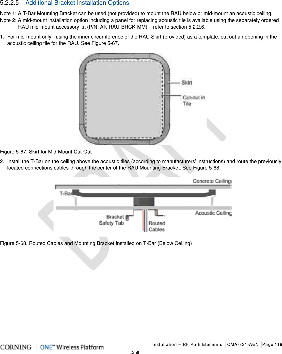   Installation – RF Path Elements CMA-331-AEN Page 119   Draft 5.2.2.5  Additional Bracket Installation Options   Note 1: A T-Bar Mounting Bracket can be used (not provided) to mount the RAU below or mid-mount an acoustic ceiling. Note 2: A mid-mount installation option including a panel for replacing acoustic tile is available using the separately ordered RAU mid-mount accessory kit (P/N: AK-RAU-BRCK-MM) – refer to section 5.2.2.6. 1.  For mid-mount only - using the inner circumference of the RAU Skirt (provided) as a template, cut out an opening in the acoustic ceiling tile for the RAU. See Figure  5-67.    Figure  5-67. Skirt for Mid-Mount Cut-Out 2.  Install the T-Bar on the ceiling above the acoustic tiles (according to manufacturers’ instructions) and route the previously located connections cables through the center of the RAU Mounting Bracket. See Figure  5-68.  Figure  5-68. Routed Cables and Mounting Bracket Installed on T-Bar (Below Ceiling)    