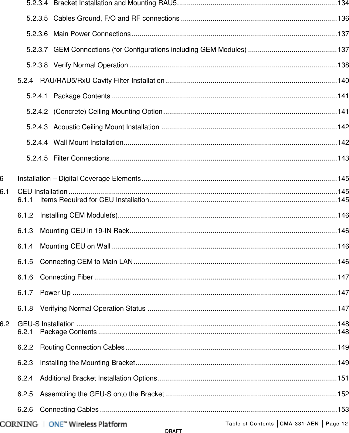   Table of Contents CMA-331-AEN Page 12   DRAFT 5.2.3.4 Bracket Installation and Mounting RAU5 ................................................................................. 134 5.2.3.5 Cables Ground, F/O and RF connections ............................................................................... 136 5.2.3.6 Main Power Connections ........................................................................................................ 137 5.2.3.7 GEM Connections (for Configurations including GEM Modules) ............................................. 137 5.2.3.8 Verify Normal Operation ......................................................................................................... 138 5.2.4 RAU/RAU5/RxU Cavity Filter Installation ....................................................................................... 140 5.2.4.1 Package Contents .................................................................................................................. 141 5.2.4.2 (Concrete) Ceiling Mounting Option ........................................................................................ 141 5.2.4.3 Acoustic Ceiling Mount Installation ......................................................................................... 142 5.2.4.4 Wall Mount Installation ............................................................................................................ 142 5.2.4.5 Filter Connections ................................................................................................................... 143 6 Installation – Digital Coverage Elements ................................................................................................... 145 6.1 CEU Installation ........................................................................................................................................ 145 6.1.1 Items Required for CEU Installation ............................................................................................... 145 6.1.2 Installing CEM Module(s) ............................................................................................................... 146 6.1.3 Mounting CEU in 19-IN Rack ......................................................................................................... 146 6.1.4 Mounting CEU on Wall .................................................................................................................. 146 6.1.5 Connecting CEM to Main LAN ....................................................................................................... 146 6.1.6 Connecting Fiber ........................................................................................................................... 147 6.1.7 Power Up ...................................................................................................................................... 147 6.1.8 Verifying Normal Operation Status ................................................................................................ 147 6.2 GEU-S Installation .................................................................................................................................... 148 6.2.1 Package Contents ......................................................................................................................... 148 6.2.2 Routing Connection Cables ........................................................................................................... 149 6.2.3 Installing the Mounting Bracket ...................................................................................................... 149 6.2.4 Additional Bracket Installation Options ........................................................................................... 151 6.2.5 Assembling the GEU-S onto the Bracket ....................................................................................... 152 6.2.6 Connecting Cables ........................................................................................................................ 153 