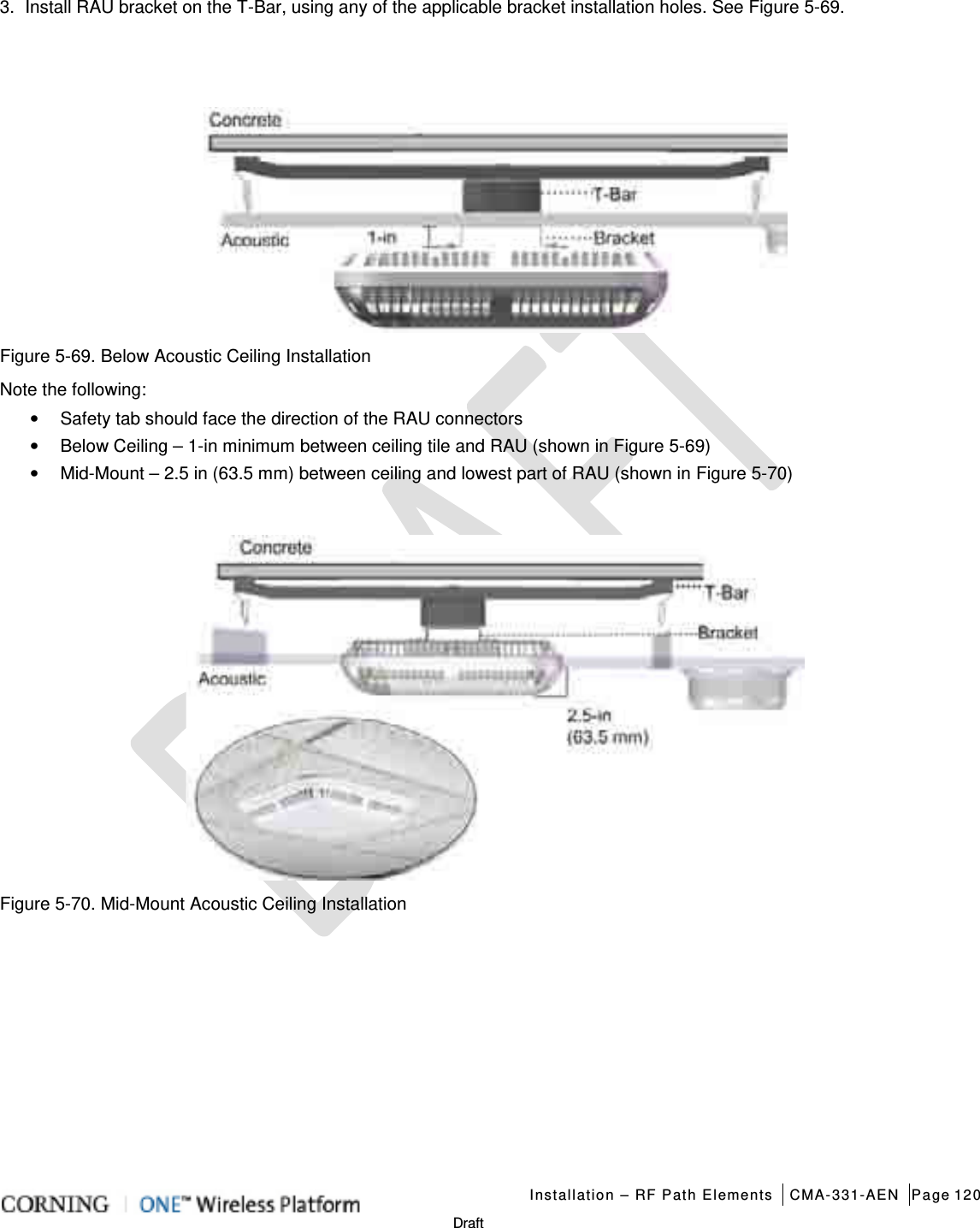   Installation – RF Path Elements CMA-331-AEN Page 120   Draft 3.  Install RAU bracket on the T-Bar, using any of the applicable bracket installation holes. See Figure  5-69.    Figure  5-69. Below Acoustic Ceiling Installation   Note the following: • Safety tab should face the direction of the RAU connectors • Below Ceiling – 1-in minimum between ceiling tile and RAU (shown in Figure  5-69) • Mid-Mount – 2.5 in (63.5 mm) between ceiling and lowest part of RAU (shown in Figure  5-70)   Figure  5-70. Mid-Mount Acoustic Ceiling Installation    