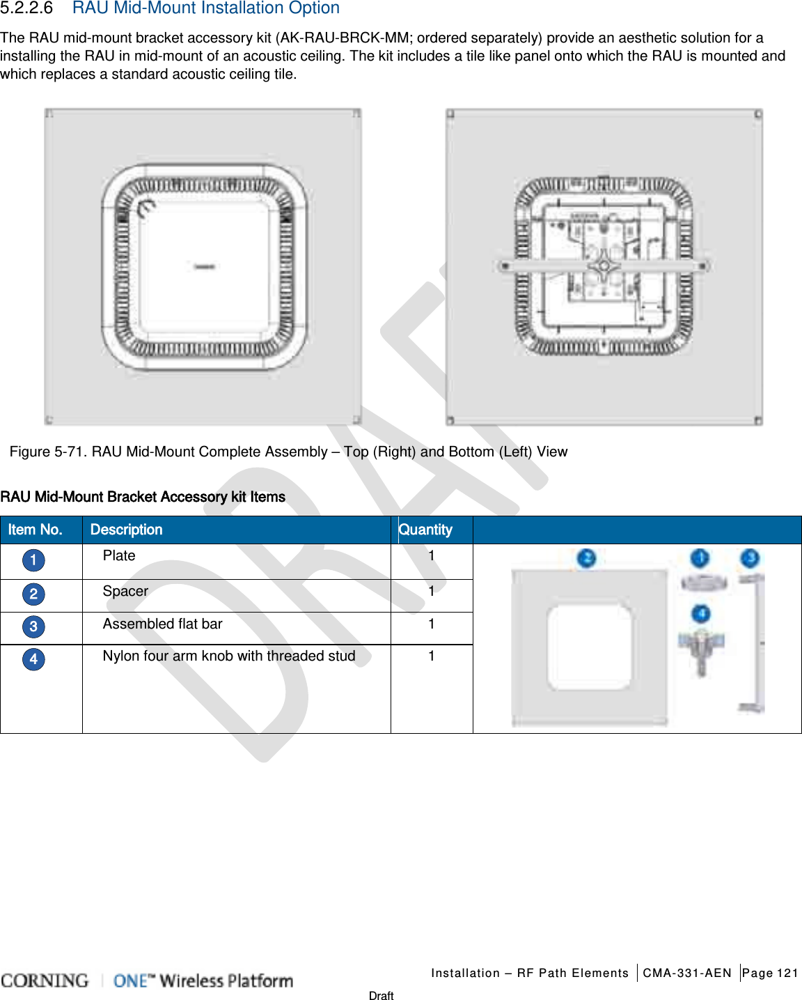   Installation – RF Path Elements CMA-331-AEN Page 121   Draft 5.2.2.6  RAU Mid-Mount Installation Option The RAU mid-mount bracket accessory kit (AK-RAU-BRCK-MM; ordered separately) provide an aesthetic solution for a installing the RAU in mid-mount of an acoustic ceiling. The kit includes a tile like panel onto which the RAU is mounted and which replaces a standard acoustic ceiling tile.   Figure  5-71. RAU Mid-Mount Complete Assembly – Top (Right) and Bottom (Left) View RAU Mid-Mount Bracket Accessory kit Items Item No. Description Quantity  1 Plate 1  2 Spacer 1 3 Assembled flat bar 1 4 Nylon four arm knob with threaded stud 1    