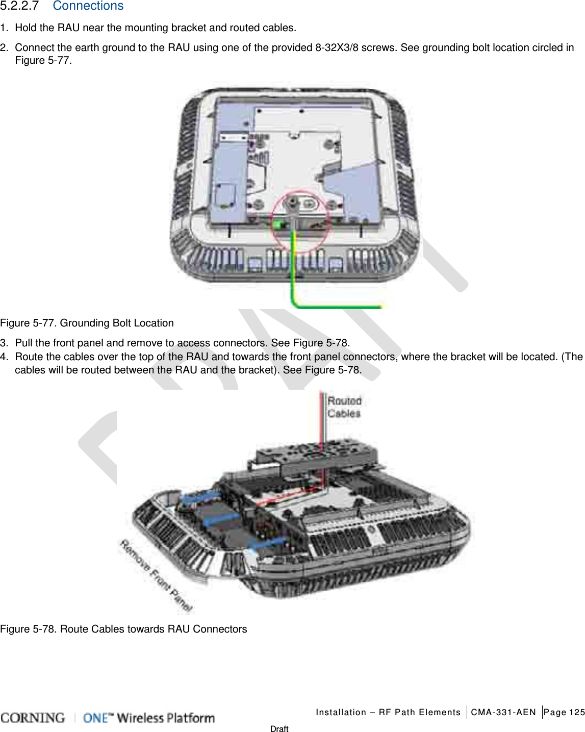   Installation – RF Path Elements CMA-331-AEN Page 125   Draft 5.2.2.7  Connections 1.  Hold the RAU near the mounting bracket and routed cables. 2.  Connect the earth ground to the RAU using one of the provided 8-32X3/8 screws. See grounding bolt location circled in Figure  5-77.      Figure  5-77. Grounding Bolt Location 3.  Pull the front panel and remove to access connectors. See Figure  5-78.   4.  Route the cables over the top of the RAU and towards the front panel connectors, where the bracket will be located. (The cables will be routed between the RAU and the bracket). See Figure  5-78.    Figure  5-78. Route Cables towards RAU Connectors    