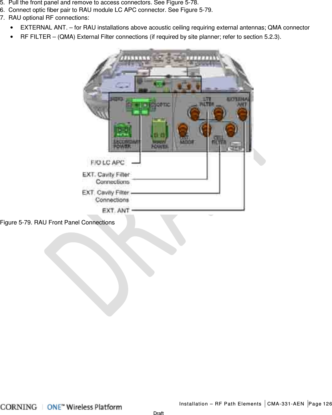   Installation – RF Path Elements CMA-331-AEN Page 126   Draft 5.  Pull the front panel and remove to access connectors. See Figure  5-78. 6.  Connect optic fiber pair to RAU module LC APC connector. See Figure  5-79. 7.  RAU optional RF connections: • EXTERNAL ANT. – for RAU installations above acoustic ceiling requiring external antennas; QMA connector • RF FILTER – (QMA) External Filter connections (if required by site planner; refer to section  5.2.3).  Figure  5-79. RAU Front Panel Connections    