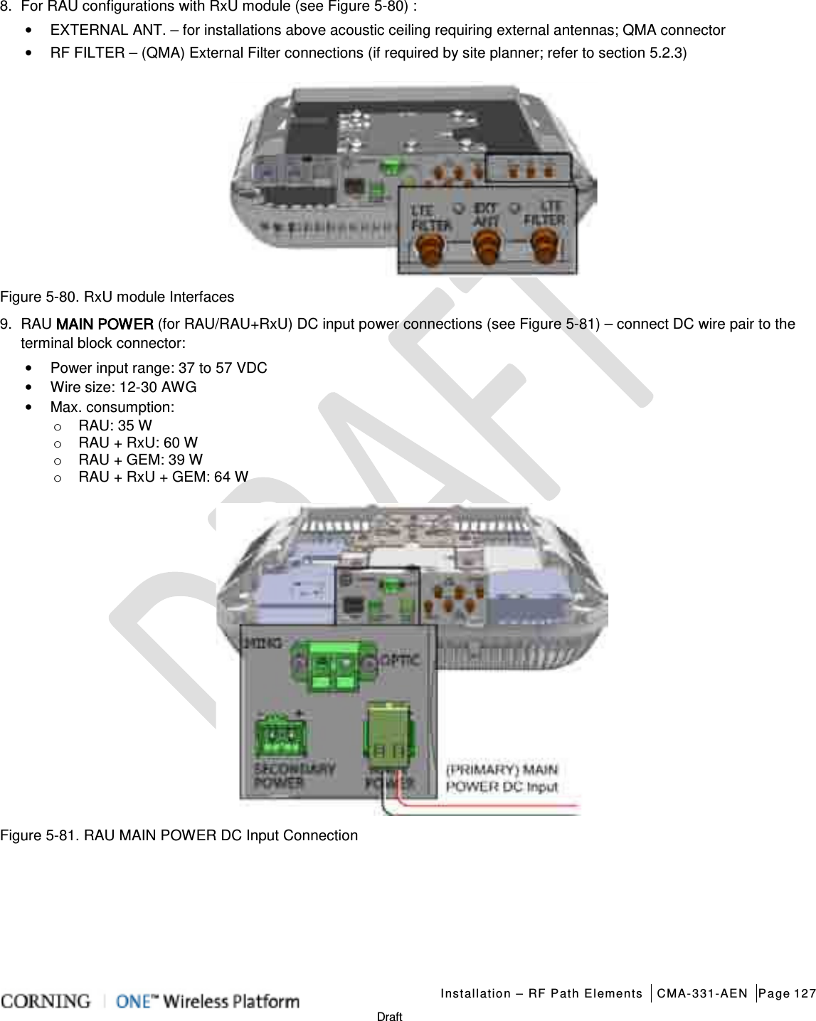   Installation – RF Path Elements CMA-331-AEN Page 127   Draft 8.  For RAU configurations with RxU module (see Figure  5-80) : • EXTERNAL ANT. – for installations above acoustic ceiling requiring external antennas; QMA connector • RF FILTER – (QMA) External Filter connections (if required by site planner; refer to section  5.2.3)    Figure  5-80. RxU module Interfaces 9.  RAU MAIN POWER (for RAU/RAU+RxU) DC input power connections (see Figure  5-81) – connect DC wire pair to the terminal block connector: • Power input range: 37 to 57 VDC • Wire size: 12-30 AWG • Max. consumption: o RAU: 35 W o RAU + RxU: 60 W o RAU + GEM: 39 W o RAU + RxU + GEM: 64 W  Figure  5-81. RAU MAIN POWER DC Input Connection    