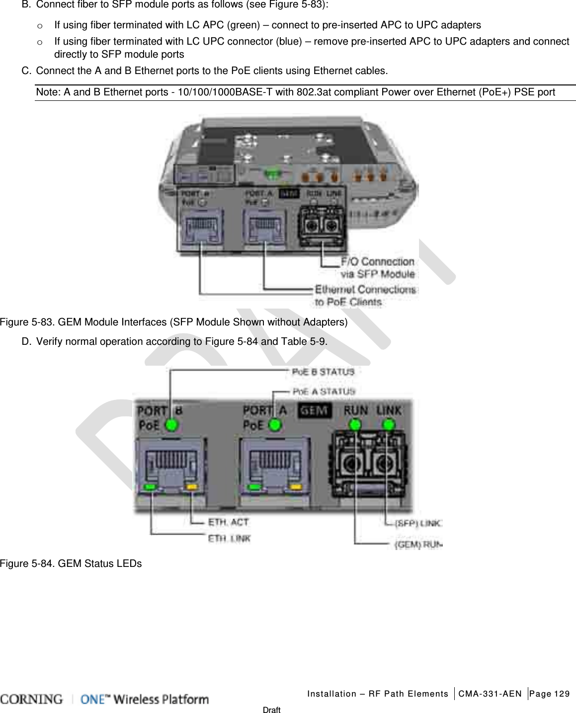   Installation – RF Path Elements CMA-331-AEN Page 129   Draft B.  Connect fiber to SFP module ports as follows (see Figure  5-83): o If using fiber terminated with LC APC (green) – connect to pre-inserted APC to UPC adapters o If using fiber terminated with LC UPC connector (blue) – remove pre-inserted APC to UPC adapters and connect directly to SFP module ports C. Connect the A and B Ethernet ports to the PoE clients using Ethernet cables. Note: A and B Ethernet ports - 10/100/1000BASE-T with 802.3at compliant Power over Ethernet (PoE+) PSE port  Figure  5-83. GEM Module Interfaces (SFP Module Shown without Adapters) D. Verify normal operation according to Figure  5-84 and Table  5-9.  Figure  5-84. GEM Status LEDs    