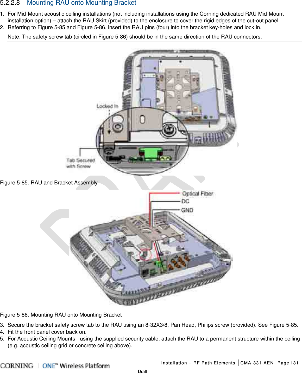   Installation – RF Path Elements CMA-331-AEN Page 131   Draft 5.2.2.8  Mounting RAU onto Mounting Bracket   1.  For Mid-Mount acoustic ceiling installations (not including installations using the Corning dedicated RAU Mid-Mount installation option) – attach the RAU Skirt (provided) to the enclosure to cover the rigid edges of the cut-out panel.   2.  Referring to Figure  5-85 and Figure  5-86, insert the RAU pins (four) into the bracket key-holes and lock in. Note: The safety screw tab (circled in Figure  5-86) should be in the same direction of the RAU connectors.  Figure  5-85. RAU and Bracket Assembly  Figure  5-86. Mounting RAU onto Mounting Bracket 3.  Secure the bracket safety screw tab to the RAU using an 8-32X3/8, Pan Head, Philips screw (provided). See Figure  5-85. 4.  Fit the front panel cover back on.   5.  For Acoustic Ceiling Mounts - using the supplied security cable, attach the RAU to a permanent structure within the ceiling (e.g. acoustic ceiling grid or concrete ceiling above). 