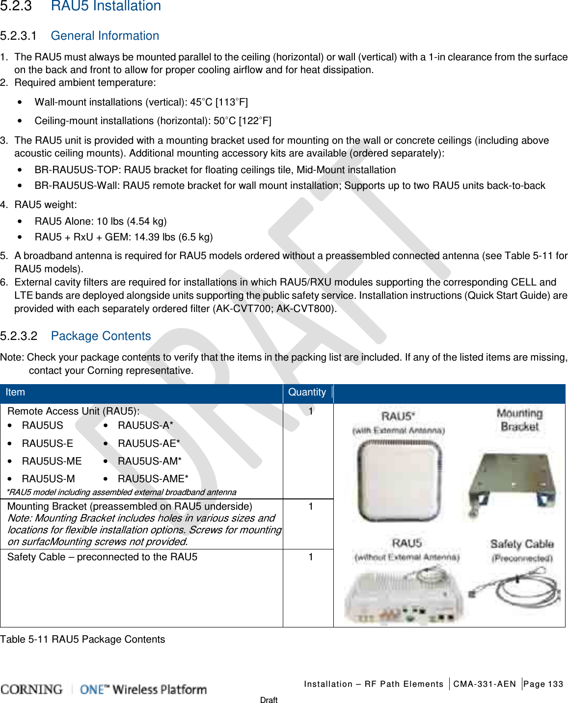   Installation – RF Path Elements CMA-331-AEN Page 133   Draft 5.2.3  RAU5 Installation 5.2.3.1  General Information 1.  The RAU5 must always be mounted parallel to the ceiling (horizontal) or wall (vertical) with a 1-in clearance from the surface on the back and front to allow for proper cooling airflow and for heat dissipation. 2.  Required ambient temperature: • Wall-mount installations (vertical): 45◦C [113◦F] • Ceiling-mount installations (horizontal): 50◦C [122◦F] 3.  The RAU5 unit is provided with a mounting bracket used for mounting on the wall or concrete ceilings (including above acoustic ceiling mounts). Additional mounting accessory kits are available (ordered separately): • BR-RAU5US-TOP: RAU5 bracket for floating ceilings tile, Mid-Mount installation • BR-RAU5US-Wall: RAU5 remote bracket for wall mount installation; Supports up to two RAU5 units back-to-back   4.  RAU5 weight: • RAU5 Alone: 10 lbs (4.54 kg) • RAU5 + RxU + GEM: 14.39 lbs (6.5 kg) 5.  A broadband antenna is required for RAU5 models ordered without a preassembled connected antenna (see Table  5-11 for RAU5 models). 6.  External cavity filters are required for installations in which RAU5/RXU modules supporting the corresponding CELL and LTE bands are deployed alongside units supporting the public safety service. Installation instructions (Quick Start Guide) are provided with each separately ordered filter (AK-CVT700; AK-CVT800). 5.2.3.2  Package Contents Note: Check your package contents to verify that the items in the packing list are included. If any of the listed items are missing, contact your Corning representative.   Item Quantity  Remote Access Unit (RAU5): • RAU5US • RAU5US-A* • RAU5US-E  • RAU5US-AE* • RAU5US-ME • RAU5US-AM* • RAU5US-M  • RAU5US-AME* *RAU5 model including assembled external broadband antenna 1  Mounting Bracket (preassembled on RAU5 underside) Note: Mounting Bracket includes holes in various sizes and locations for flexible installation options. Screws for mounting on surfacMounting screws not provided. 1 Safety Cable – preconnected to the RAU5 1 Table  5-11 RAU5 Package Contents    