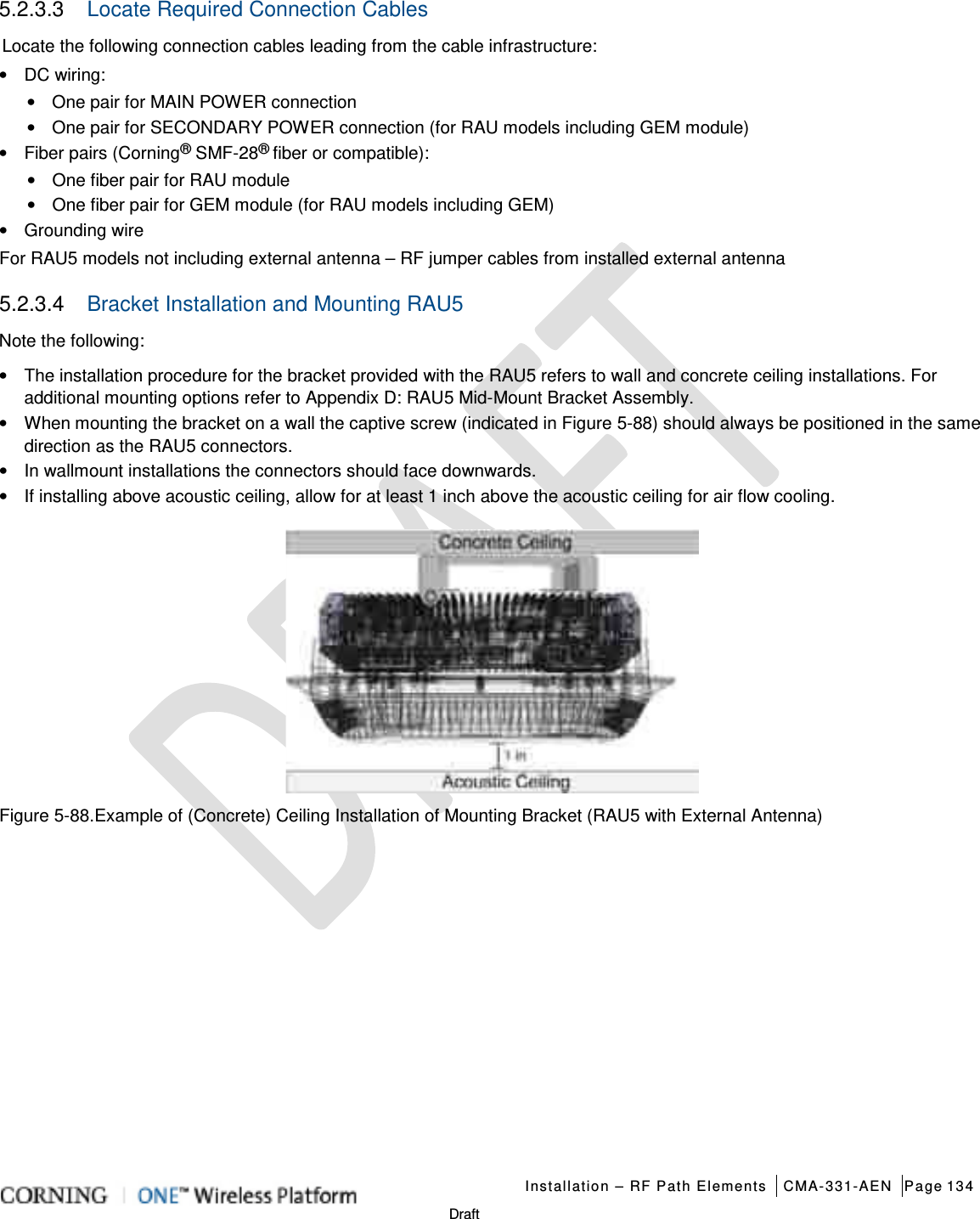   Installation – RF Path Elements CMA-331-AEN Page 134   Draft 5.2.3.3  Locate Required Connection Cables Locate the following connection cables leading from the cable infrastructure: • DC wiring:   • One pair for MAIN POWER connection • One pair for SECONDARY POWER connection (for RAU models including GEM module) • Fiber pairs (Corning® SMF-28® fiber or compatible): • One fiber pair for RAU module • One fiber pair for GEM module (for RAU models including GEM) • Grounding wire   For RAU5 models not including external antenna – RF jumper cables from installed external antenna 5.2.3.4  Bracket Installation and Mounting RAU5   Note the following: • The installation procedure for the bracket provided with the RAU5 refers to wall and concrete ceiling installations. For additional mounting options refer to Appendix D: RAU5 Mid-Mount Bracket Assembly. • When mounting the bracket on a wall the captive screw (indicated in Figure  5-88) should always be positioned in the same direction as the RAU5 connectors.     • In wallmount installations the connectors should face downwards. • If installing above acoustic ceiling, allow for at least 1 inch above the acoustic ceiling for air flow cooling.  Figure  5-88.Example of (Concrete) Ceiling Installation of Mounting Bracket (RAU5 with External Antenna)   