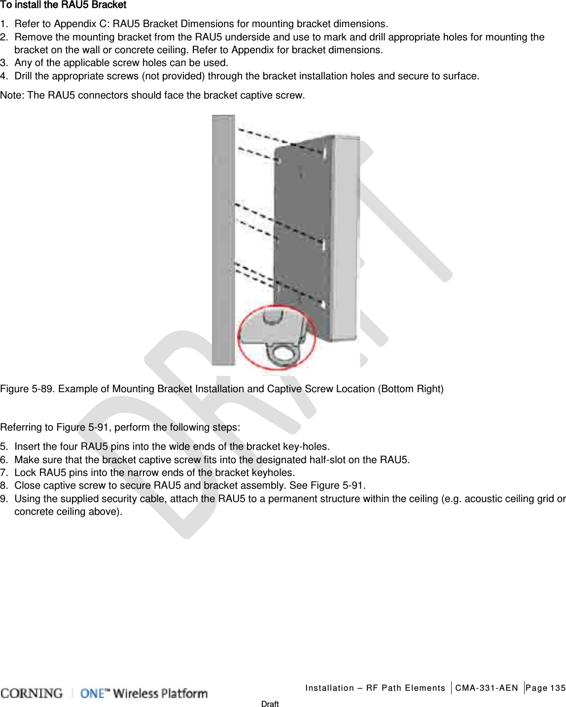   Installation – RF Path Elements CMA-331-AEN Page 135   Draft To install the RAU5 Bracket 1.  Refer to  Appendix C: RAU5 Bracket Dimensions for mounting bracket dimensions. 2.  Remove the mounting bracket from the RAU5 underside and use to mark and drill appropriate holes for mounting the bracket on the wall or concrete ceiling. Refer to Appendix for bracket dimensions. 3.  Any of the applicable screw holes can be used. 4.  Drill the appropriate screws (not provided) through the bracket installation holes and secure to surface. Note: The RAU5 connectors should face the bracket captive screw.  Figure  5-89. Example of Mounting Bracket Installation and Captive Screw Location (Bottom Right)  Referring to Figure  5-91, perform the following steps: 5.  Insert the four RAU5 pins into the wide ends of the bracket key-holes. 6.  Make sure that the bracket captive screw fits into the designated half-slot on the RAU5. 7.  Lock RAU5 pins into the narrow ends of the bracket keyholes. 8.  Close captive screw to secure RAU5 and bracket assembly. See Figure  5-91. 9.  Using the supplied security cable, attach the RAU5 to a permanent structure within the ceiling (e.g. acoustic ceiling grid or concrete ceiling above). 