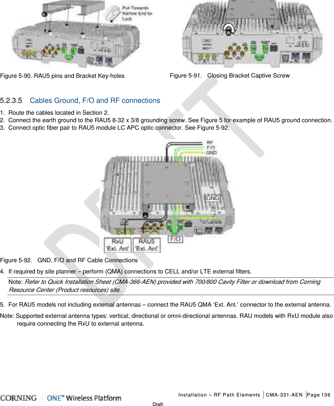   Installation – RF Path Elements CMA-331-AEN Page 136   Draft  Figure  5-90. RAU5 pins and Bracket Key-holes  Figure  5-91.    Closing Bracket Captive Screw 5.2.3.5  Cables Ground, F/O and RF connections 1.  Route the cables located in Section 2. 2.  Connect the earth ground to the RAU5 8-32 x 3/8 grounding screw. See Figure 5 for example of RAU5 ground connection. 3.  Connect optic fiber pair to RAU5 module LC APC optic connector. See Figure  5-92.  Figure  5-92.    GND, F/O and RF Cable Connections 4.  If required by site planner – perform (QMA) connections to CELL and/or LTE external filters. Note: Refer to Quick Installation Sheet (CMA-366-AEN) provided with 700/800 Cavity Filter or download from Corning Resource Center (Product resources) site. 5.  For RAU5 models not including external antennas – connect the RAU5 QMA ‘Ext. Ant.’ connector to the external antenna. Note: Supported external antenna types: vertical, directional or omni-directional antennas. RAU models with RxU module also require connecting the RxU to external antenna.       