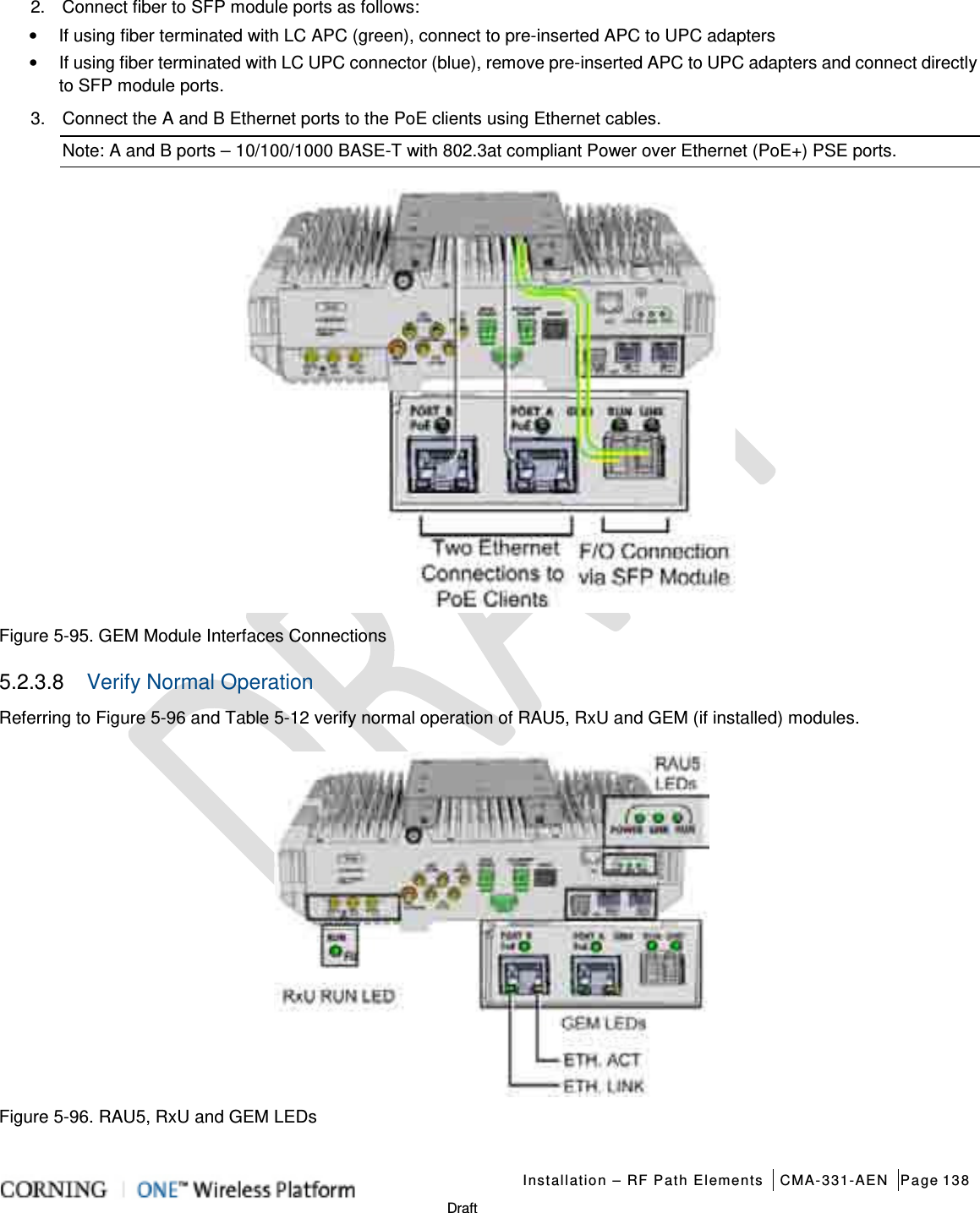   Installation – RF Path Elements CMA-331-AEN Page 138   Draft 2.  Connect fiber to SFP module ports as follows: • If using fiber terminated with LC APC (green), connect to pre-inserted APC to UPC adapters • If using fiber terminated with LC UPC connector (blue), remove pre-inserted APC to UPC adapters and connect directly to SFP module ports. 3.  Connect the A and B Ethernet ports to the PoE clients using Ethernet cables. Note: A and B ports – 10/100/1000 BASE-T with 802.3at compliant Power over Ethernet (PoE+) PSE ports.  Figure  5-95. GEM Module Interfaces Connections 5.2.3.8  Verify Normal Operation Referring to Figure  5-96 and Table  5-12 verify normal operation of RAU5, RxU and GEM (if installed) modules.  Figure  5-96. RAU5, RxU and GEM LEDs    