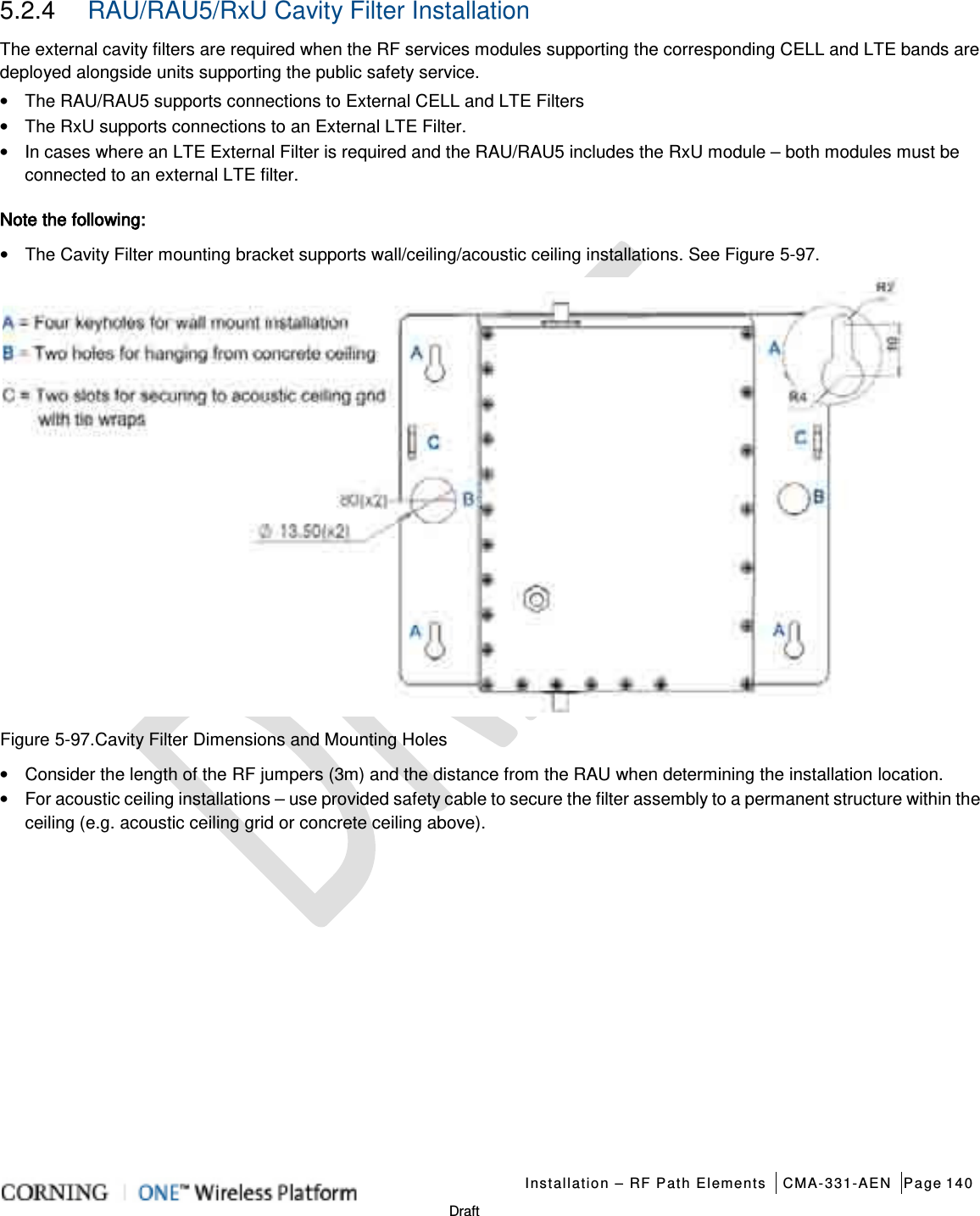   Installation – RF Path Elements CMA-331-AEN Page 140   Draft 5.2.4  RAU/RAU5/RxU Cavity Filter Installation The external cavity filters are required when the RF services modules supporting the corresponding CELL and LTE bands are deployed alongside units supporting the public safety service. •  The RAU/RAU5 supports connections to External CELL and LTE Filters • The RxU supports connections to an External LTE Filter. • In cases where an LTE External Filter is required and the RAU/RAU5 includes the RxU module – both modules must be connected to an external LTE filter. Note the following: • The Cavity Filter mounting bracket supports wall/ceiling/acoustic ceiling installations. See Figure  5-97.  Figure  5-97.Cavity Filter Dimensions and Mounting Holes • Consider the length of the RF jumpers (3m) and the distance from the RAU when determining the installation location. • For acoustic ceiling installations – use provided safety cable to secure the filter assembly to a permanent structure within the ceiling (e.g. acoustic ceiling grid or concrete ceiling above).   